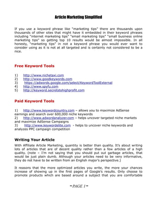 Article Marketing Simplified

If you use a keyword phrase like “marketing tips” there are thousands upon
thousands of other sites that might have it embedded in their keyword phrases
including “internet marketing tips” “email marketing tips” “small business online
marketing tips” so getting top 10 results would be almost impossible. In all
honesty, “marketing tips” in not a keyword phrase you would ever want to
consider using as it is not at all targeted and is certainly not considered to be a
nice.



Free Keyword Tools

1)   http://www.nichetaxi.com
2)   http://www.goodkeywords.com
3)    https://adwords.google.com/select/KeywordToolExternal
4)   http://www.spyfu.com
5)   http://keyword.secretstohighprofit.com


Paid Keyword Tools

1)   http://www.keywordcountry.com – allows you to maximize AdSense
earnings and search over 600,000 niche keywords
2)   http://www.adwordanalyzer.com – helps uncover targeted niche markets
and maximize AdSense Campaigns
3)    http://www.keywordelite.com - helps to uncover niche keywords and
analyzes PPC campaign competition


Writing Your Article
With Affiliate Article Marketing, quantity is better than quality. It’s about writing
lots of articles that are of decent quality rather than a few articles of a high
quality. (note – I’m not saying that you should put out garbage articles, that
would be just plain dumb. Although your articles need to be very informative,
they do not have to be written from an English major’s perspective.)

It reasons that the more optimized articles you write, the more your chances
increase of showing up in the first pages of Google’s results. Only choose to
promote products which are based around a subject that you are comfortable


                                    ~ PAGE 1~
 