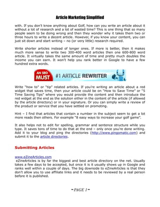 Article Marketing Simplified
with. If you don’t know anything about Golf, how can you write an article about it
without a lot of research and a lot of wasted time? This is one thing that so many
people seem to be doing wrong and then they wonder why it takes them two or
three hours to write a decent article. However, if you know your content, you can
just sit down and start writing – no (or very little) research required.

Write shorter articles instead of longer ones. If more is better, then it makes
much more sense to write two 300-400 word articles then one 600-800 word
article. It virtually takes the same amount of time and pretty much doubles the
income you can earn. It won’t help you rank better in Google to have a few
hundred extra words.




Write “how to” or “tip” related articles. If you’re writing an article about a red
widget that saves time, then your article could be on “How to Save Time” or “5
Time Saving Tips” where you would provide the content and then introduce the
red widget at the end as the solution either in the content of the article (if allowed
by the article directory) or in your signature. Or you can simply write a review of
the product or service that you have settled on promoting.

Hint – I find that articles that contain a number in the subject seem to get a lot
more reads then others. For example “8 easy ways to increase your golf game”.

It also helps not to edit for spelling, grammar and sentence structure while you
type. It saves tons of time to do that at the end – only once you’re done writing.
Add it to your blog and ping the directories (http://www.pingomatic.com) and
submit it to the article directories.


Submitting Articles

www.eZineArticles.com
 eZineArticles is by far the biggest and best article directory on the net. Usually
takes a few days to be accepted, but once it is it usually shows up in Google and
ranks well within a couple of days. The big downside to eZineArticles is that they
don’t allow you to use affiliate links and it needs to be reviewed by a real person
before it is published.



                                    ~ PAGE 1~
 