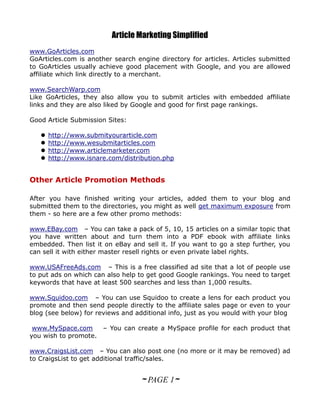 Article Marketing Simplified
www.GoArticles.com
GoArticles.com is another search engine directory for articles. Articles submitted
to GoArticles usually achieve good placement with Google, and you are allowed
affiliate which link directly to a merchant.

www.SearchWarp.com
Like GoArticles, they also allow you to submit articles with embedded affiliate
links and they are also liked by Google and good for first page rankings.

Good Article Submission Sites:

      http://www.submityourarticle.com
      http://www.wesubmitarticles.com
      http://www.articlemarketer.com
      http://www.isnare.com/distribution.php


Other Article Promotion Methods

After you have finished writing your articles, added them to your blog and
submitted them to the directories, you might as well get maximum exposure from
them - so here are a few other promo methods:

www.EBay.com – You can take a pack of 5, 10, 15 articles on a similar topic that
you have written about and turn them into a PDF ebook with affiliate links
embedded. Then list it on eBay and sell it. If you want to go a step further, you
can sell it with either master resell rights or even private label rights.

www.USAFreeAds.com – This is a free classified ad site that a lot of people use
to put ads on which can also help to get good Google rankings. You need to target
keywords that have at least 500 searches and less than 1,000 results.

www.Squidoo.com – You can use Squidoo to create a lens for each product you
promote and then send people directly to the affiliate sales page or even to your
blog (see below) for reviews and additional info, just as you would with your blog

 www.MySpace.com     – You can create a MySpace profile for each product that
you wish to promote.

www.CraigsList.com – You can also post one (no more or it may be removed) ad
to CraigsList to get additional traffic/sales.


                                   ~ PAGE 1~
 
