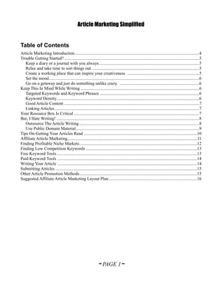Article Marketing Simplified


Table of Contents
Article Marketing Introduction ..................................................................................................................4
Trouble Getting Started? ............................................................................................................................5
   Keep a diary or a journal with you always. ...........................................................................................5
   Relax and take time to sort things out. ..................................................................................................5
   Create a working place that can inspire your creativeness. ..................................................................5
   Set the mood. .........................................................................................................................................6
   Go on a getaway and just do something unlike crazy. .........................................................................6
Keep This In Mind While Writing .............................................................................................................6
   Targeted Keywords and Keyword Phrases ...........................................................................................6
   Keyword Density...................................................................................................................................6
   Good Article Content ............................................................................................................................7
   Linking Articles .....................................................................................................................................7
Your Resource Box Is Critical ...................................................................................................................7
But, I Hate Writing! ...................................................................................................................................8
   Outsource The Article Writing ..............................................................................................................8
   Use Public Domain Material .................................................................................................................9
Tips On Getting Your Articles Read ........................................................................................................10
Affiliate Article Marketing....................................................................................................................... 11
Finding Profitable Niche Markets ............................................................................................................12
Finding Low Competition Keywords ......................................................................................................13
Free Keyword Tools .................................................................................................................................13
Paid Keyword Tools ................................................................................................................................14
Writing Your Article ................................................................................................................................14
Submitting Articles ..................................................................................................................................15
Other Article Promotion Methods ............................................................................................................15
Suggested Affiliate Article Marketing Layout Plan .................................................................................16




                                                                  ~ PAGE 1~
 