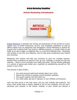 Article Marketing Simplified
                      Article Marketing Introduction




Article Marketing is basically the writing and distribution of text articles to online
outlets such as article directories, forums, and newsletter publishers as well as
offline outlets such as magazines and newspapers. Article Marketing is perfect for
anyone who is selling their own product, affiliate products, or simply wants to get
traffic to an opt-in page, an AdSense site, or a site full of affiliate links. Marketing
with articles is not only very effective, but it's also quite inexpensive way market
your business.

Marketing with articles will help your business to grow for multiple reasons.
Articles have a tendency to become viral, so your message is spread all over the
internet … which in turn increases your traffic and sales. Having articles published
in a variety of places also builds your credibility by establishing yourself as THE
expert in your niche.

The process is daily simple...

            You write keyword optimized articles about your niche.
            Submit the articles to popular article directory websites.
            The search engines will 'pick them up.'
            You make sales, get opt-in signups, or earn affiliate commissions.

Let’s say that you’re in the diet niche, and you sell multiple diet products. You
write a diet article that is closely related to one of your products, but you don’t
advertise your product in the article. Instead, in your article you discuss a


                                     ~ PAGE 1~
 