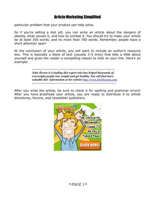 Article Marketing Simplified
particular problem that your product can help solve.

So if you’re selling a diet pill, you can write an article about the dangers of
obesity, what causes it, and how to combat it. You should try to make your article
be at least 350 words, and no more than 700 words. Remember, people have a
short attention span!

At the conclusion of your article, you will want to include an author’s resource
box. This is basically a block of text (usually 3-5 lines) that tells a little about
yourself and gives the reader a compelling reason to click on your link. Here’s an
example:

           ----------------------------------------------------------------------------------
           John Brown is a leading diet expert who has helped thousands of
           overweight people lose weight and get healthy. You will find more
           valuable diet information at his website http://www.DietSecrets.com
           -----------------------------------------------------------------------------------

After you write the article, be sure to check it for spelling and grammar errors!
After you have proofread your article, you are ready to distribute it to article
directories, forums, and newsletter publishers.




                                              ~ PAGE 1~
 