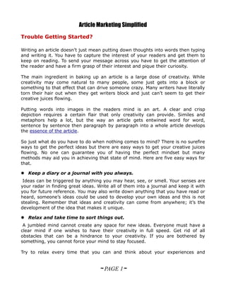 Article Marketing Simplified
Trouble Getting Started?

Writing an article doesn’t just mean putting down thoughts into words then typing
and writing it. You have to capture the interest of your readers and get them to
keep on reading. To send your message across you have to get the attention of
the reader and have a firm grasp of their interest and pique their curiosity.

The main ingredient in baking up an article is a large dose of creativity. While
creativity may come natural to many people, some just gets into a block or
something to that effect that can drive someone crazy. Many writers have literally
torn their hair out when they get writers block and just can’t seem to get their
creative juices flowing.

Putting words into images in the readers mind is an art. A clear and crisp
depiction requires a certain flair that only creativity can provide. Similes and
metaphors help a lot, but the way an article gets entwined word for word,
sentence by sentence then paragraph by paragraph into a whole article develops
the essence of the article.

So just what do you have to do when nothing comes to mind? There is no surefire
ways to get the perfect ideas but there are easy ways to get your creative juices
flowing. No one can guarantee you of having the perfect mindset but many
methods may aid you in achieving that state of mind. Here are five easy ways for
that.

 Keep a diary or a journal with you always.
 Ideas can be triggered by anything you may hear, see, or smell. Your senses are
your radar in finding great ideas. Write all of them into a journal and keep it with
you for future reference. You may also write down anything that you have read or
heard, someone’s ideas could be used to develop your own ideas and this is not
stealing. Remember that ideas and creativity can come from anywhere; it’s the
development of the idea that makes it unique.

 Relax and take time to sort things out.
 A jumbled mind cannot create any space for new ideas. Everyone must have a
clear mind if one wishes to have their creativity in full speed. Get rid of all
obstacles that can be a hindrance to your creativity. If you are bothered by
something, you cannot force your mind to stay focused.

Try to relax every time that you can and think about your experiences and


                                   ~ PAGE 1~
 