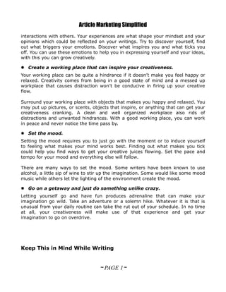 Article Marketing Simplified
interactions with others. Your experiences are what shape your mindset and your
opinions which could be reflected on your writings. Try to discover yourself, find
out what triggers your emotions. Discover what inspires you and what ticks you
off. You can use these emotions to help you in expressing yourself and your ideas,
with this you can grow creatively.

 Create a working place that can inspire your creativeness.
Your working place can be quite a hindrance if it doesn’t make you feel happy or
relaxed. Creativity comes from being in a good state of mind and a messed up
workplace that causes distraction won’t be conducive in firing up your creative
flow.

Surround your working place with objects that makes you happy and relaxed. You
may put up pictures, or scents, objects that inspire, or anything that can get your
creativeness cranking. A clean and well organized workplace also rids of
distractions and unwanted hindrances. With a good working place, you can work
in peace and never notice the time pass by.

 Set the mood.
Setting the mood requires you to just go with the moment or to induce yourself
to feeling what makes your mind works best. Finding out what makes you tick
could help you find ways to get your creative juices flowing. Set the pace and
tempo for your mood and everything else will follow.

There are many ways to set the mood. Some writers have been known to use
alcohol, a little sip of wine to stir up the imagination. Some would like some mood
music while others let the lighting of the environment create the mood.

 Go on a getaway and just do something unlike crazy.
Letting yourself go and have fun produces adrenaline that can make your
imagination go wild. Take an adventure or a solemn hike. Whatever it is that is
unusual from your daily routine can take the rut out of your schedule. In no time
at all, your creativeness will make use of that experience and get your
imagination to go on overdrive.




Keep This in Mind While Writing


                                   ~ PAGE 1~
 