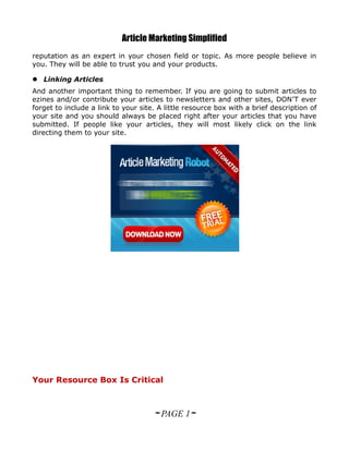 Article Marketing Simplified
reputation as an expert in your chosen field or topic. As more people believe in
you. They will be able to trust you and your products.

 Linking Articles
And another important thing to remember. If you are going to submit articles to
ezines and/or contribute your articles to newsletters and other sites, DON’T ever
forget to include a link to your site. A little resource box with a brief description of
your site and you should always be placed right after your articles that you have
submitted. If people like your articles, they will most likely click on the link
directing them to your site.




Your Resource Box Is Critical



                                     ~ PAGE 1~
 