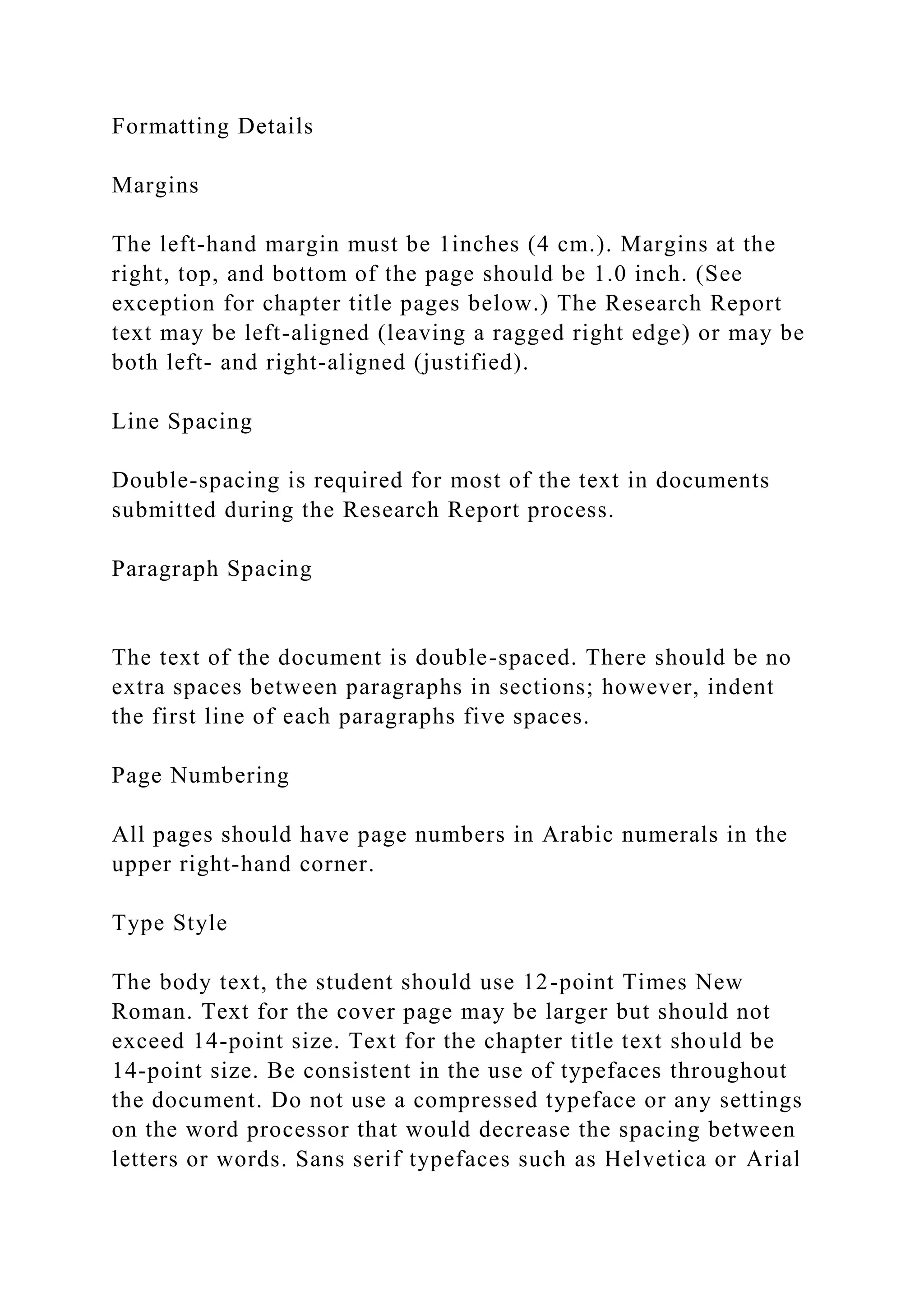 Formatting Details
Margins
The left-hand margin must be 1inches (4 cm.). Margins at the
right, top, and bottom of the page should be 1.0 inch. (See
exception for chapter title pages below.) The Research Report
text may be left-aligned (leaving a ragged right edge) or may be
both left- and right-aligned (justified).
Line Spacing
Double-spacing is required for most of the text in documents
submitted during the Research Report process.
Paragraph Spacing
The text of the document is double-spaced. There should be no
extra spaces between paragraphs in sections; however, indent
the first line of each paragraphs five spaces.
Page Numbering
All pages should have page numbers in Arabic numerals in the
upper right-hand corner.
Type Style
The body text, the student should use 12-point Times New
Roman. Text for the cover page may be larger but should not
exceed 14-point size. Text for the chapter title text should be
14-point size. Be consistent in the use of typefaces throughout
the document. Do not use a compressed typeface or any settings
on the word processor that would decrease the spacing between
letters or words. Sans serif typefaces such as Helvetica or Arial
 
