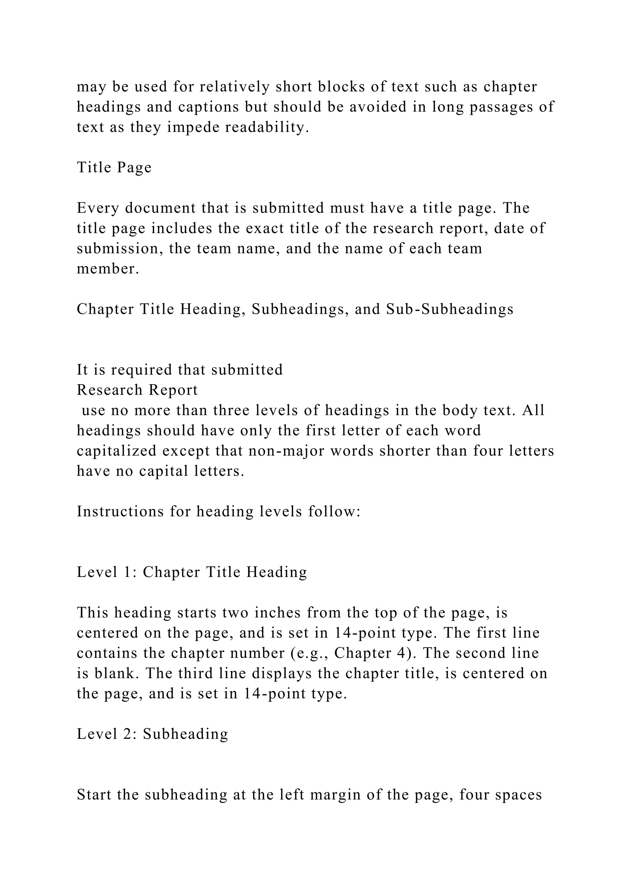 may be used for relatively short blocks of text such as chapter
headings and captions but should be avoided in long passages of
text as they impede readability.
Title Page
Every document that is submitted must have a title page. The
title page includes the exact title of the research report, date of
submission, the team name, and the name of each team
member.
Chapter Title Heading, Subheadings, and Sub-Subheadings
It is required that submitted
Research Report
use no more than three levels of headings in the body text. All
headings should have only the first letter of each word
capitalized except that non-major words shorter than four letters
have no capital letters.
Instructions for heading levels follow:
Level 1: Chapter Title Heading
This heading starts two inches from the top of the page, is
centered on the page, and is set in 14-point type. The first line
contains the chapter number (e.g., Chapter 4). The second line
is blank. The third line displays the chapter title, is centered on
the page, and is set in 14-point type.
Level 2: Subheading
Start the subheading at the left margin of the page, four spaces
 