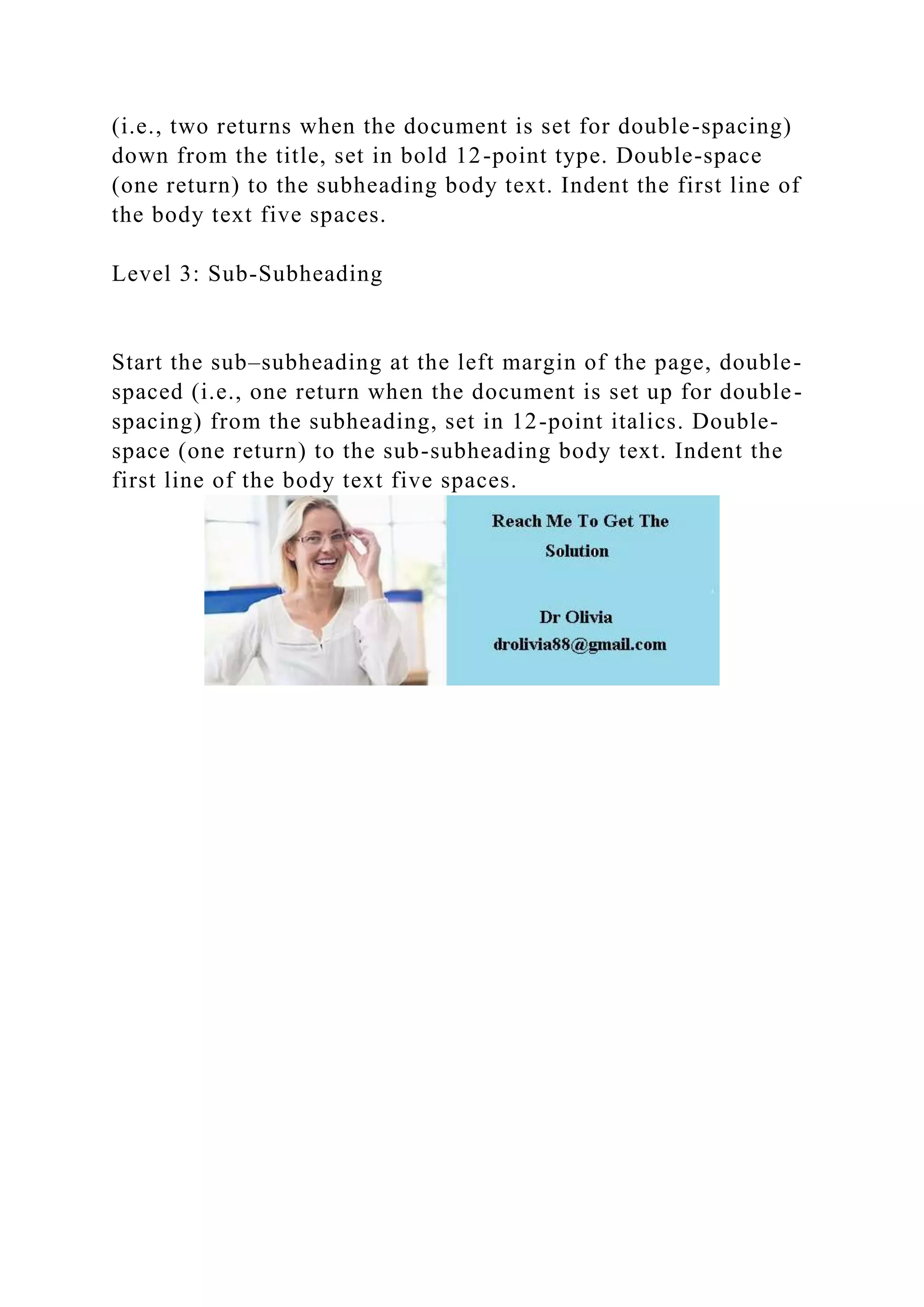 (i.e., two returns when the document is set for double-spacing)
down from the title, set in bold 12-point type. Double-space
(one return) to the subheading body text. Indent the first line of
the body text five spaces.
Level 3: Sub-Subheading
Start the sub–subheading at the left margin of the page, double-
spaced (i.e., one return when the document is set up for double-
spacing) from the subheading, set in 12-point italics. Double-
space (one return) to the sub-subheading body text. Indent the
first line of the body text five spaces.
 