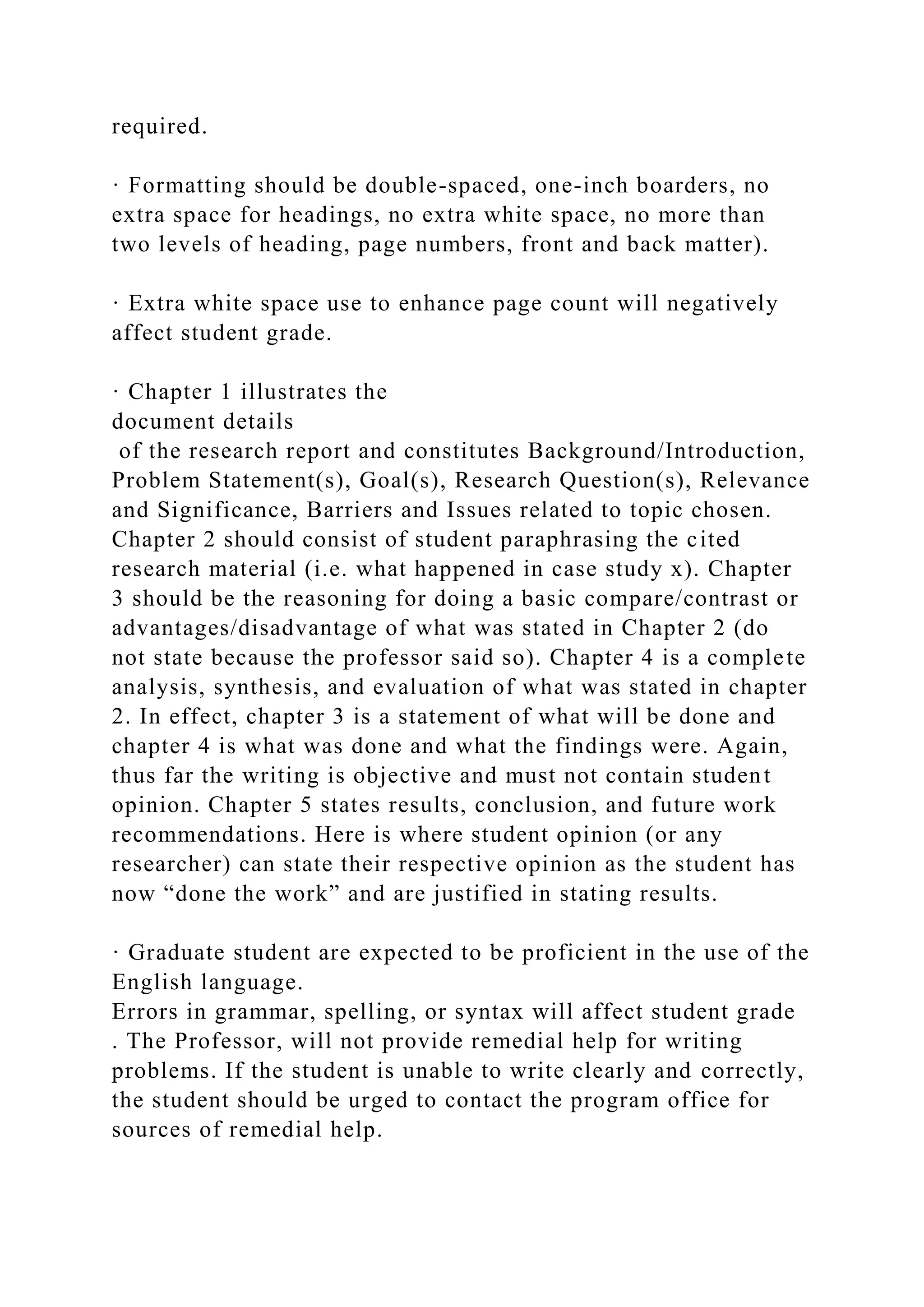 required.
· Formatting should be double-spaced, one-inch boarders, no
extra space for headings, no extra white space, no more than
two levels of heading, page numbers, front and back matter).
· Extra white space use to enhance page count will negatively
affect student grade.
· Chapter 1 illustrates the
document details
of the research report and constitutes Background/Introduction,
Problem Statement(s), Goal(s), Research Question(s), Relevance
and Significance, Barriers and Issues related to topic chosen.
Chapter 2 should consist of student paraphrasing the cited
research material (i.e. what happened in case study x). Chapter
3 should be the reasoning for doing a basic compare/contrast or
advantages/disadvantage of what was stated in Chapter 2 (do
not state because the professor said so). Chapter 4 is a complete
analysis, synthesis, and evaluation of what was stated in chapter
2. In effect, chapter 3 is a statement of what will be done and
chapter 4 is what was done and what the findings were. Again,
thus far the writing is objective and must not contain student
opinion. Chapter 5 states results, conclusion, and future work
recommendations. Here is where student opinion (or any
researcher) can state their respective opinion as the student has
now “done the work” and are justified in stating results.
· Graduate student are expected to be proficient in the use of the
English language.
Errors in grammar, spelling, or syntax will affect student grade
. The Professor, will not provide remedial help for writing
problems. If the student is unable to write clearly and correctly,
the student should be urged to contact the program office for
sources of remedial help.
 