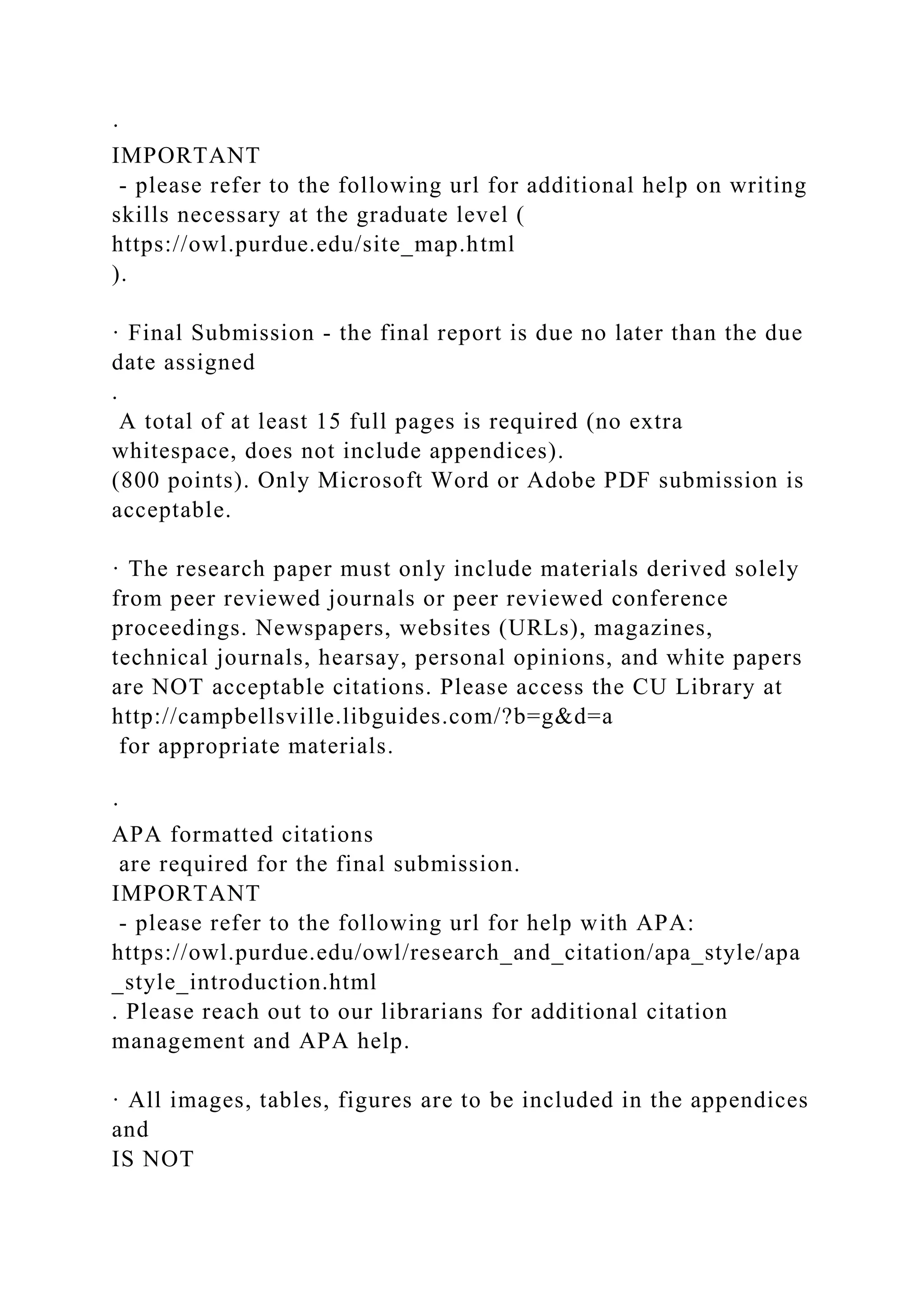 ·
IMPORTANT
- please refer to the following url for additional help on writing
skills necessary at the graduate level (
https://owl.purdue.edu/site_map.html
).
· Final Submission - the final report is due no later than the due
date assigned
.
A total of at least 15 full pages is required (no extra
whitespace, does not include appendices).
(800 points). Only Microsoft Word or Adobe PDF submission is
acceptable.
· The research paper must only include materials derived solely
from peer reviewed journals or peer reviewed conference
proceedings. Newspapers, websites (URLs), magazines,
technical journals, hearsay, personal opinions, and white papers
are NOT acceptable citations. Please access the CU Library at
http://campbellsville.libguides.com/?b=g&d=a
for appropriate materials.
·
APA formatted citations
are required for the final submission.
IMPORTANT
- please refer to the following url for help with APA:
https://owl.purdue.edu/owl/research_and_citation/apa_style/apa
_style_introduction.html
. Please reach out to our librarians for additional citation
management and APA help.
· All images, tables, figures are to be included in the appendices
and
IS NOT
 