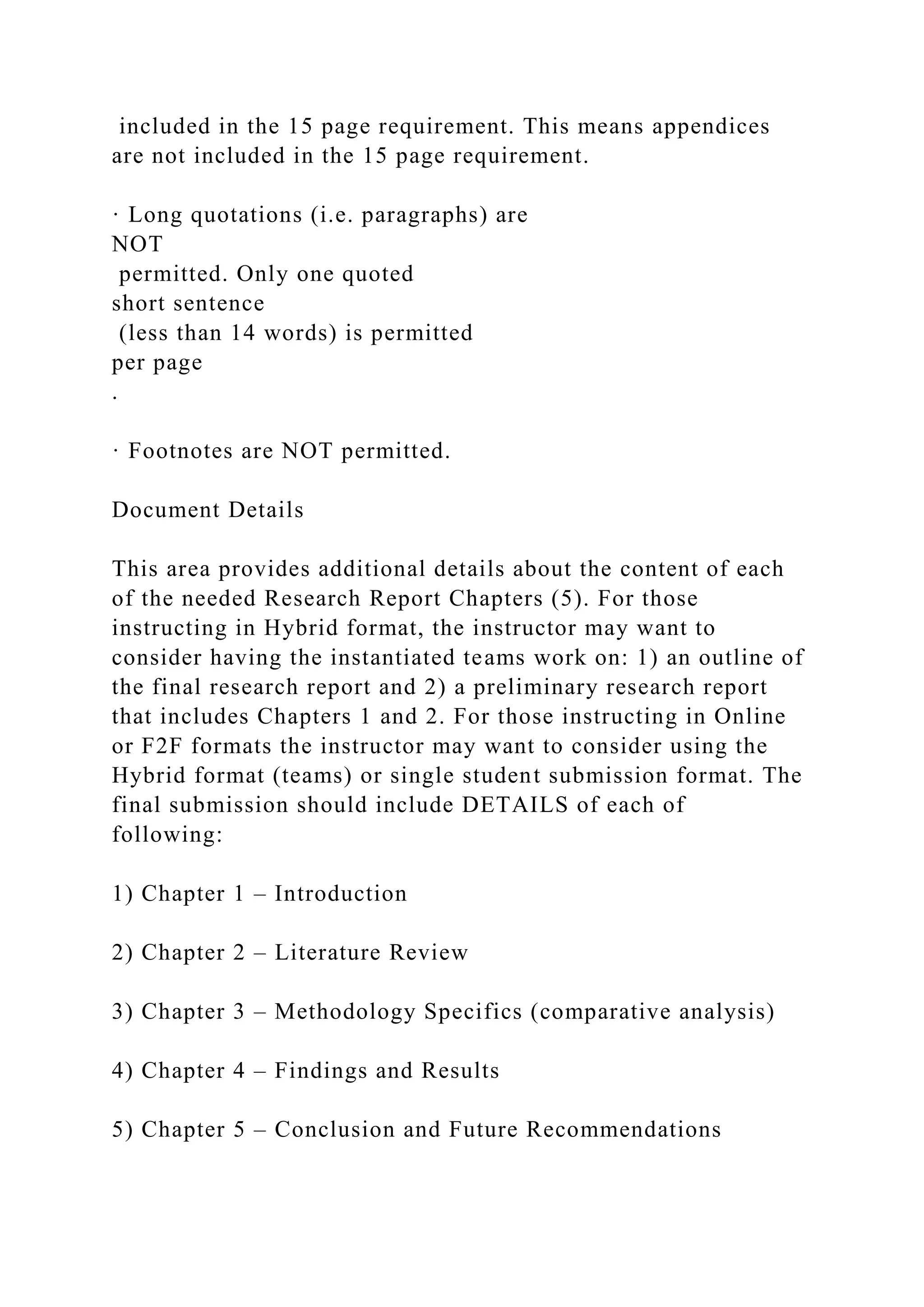 included in the 15 page requirement. This means appendices
are not included in the 15 page requirement.
· Long quotations (i.e. paragraphs) are
NOT
permitted. Only one quoted
short sentence
(less than 14 words) is permitted
per page
.
· Footnotes are NOT permitted.
Document Details
This area provides additional details about the content of each
of the needed Research Report Chapters (5). For those
instructing in Hybrid format, the instructor may want to
consider having the instantiated teams work on: 1) an outline of
the final research report and 2) a preliminary research report
that includes Chapters 1 and 2. For those instructing in Online
or F2F formats the instructor may want to consider using the
Hybrid format (teams) or single student submission format. The
final submission should include DETAILS of each of
following:
1) Chapter 1 – Introduction
2) Chapter 2 – Literature Review
3) Chapter 3 – Methodology Specifics (comparative analysis)
4) Chapter 4 – Findings and Results
5) Chapter 5 – Conclusion and Future Recommendations
 