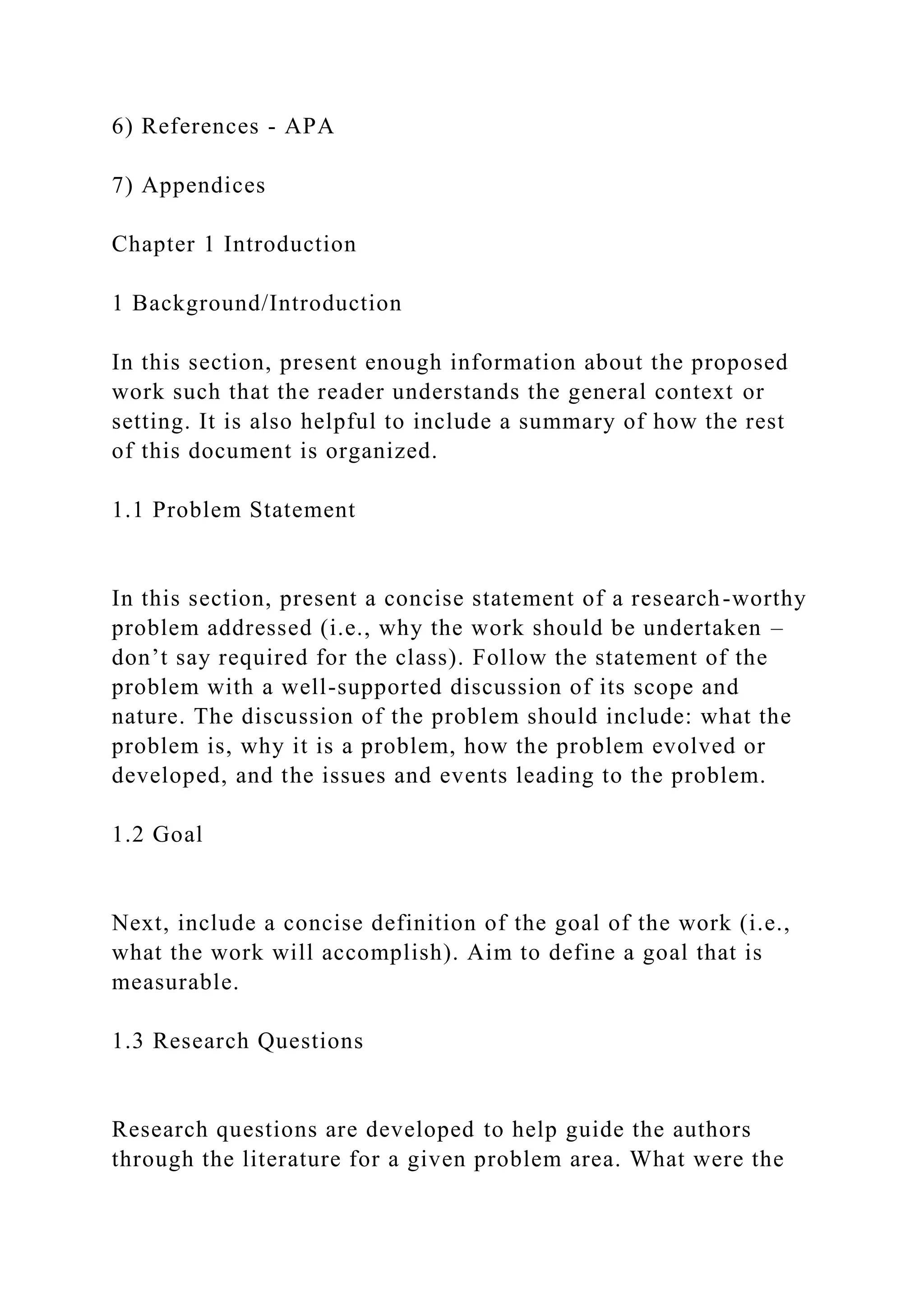 6) References - APA
7) Appendices
Chapter 1 Introduction
1 Background/Introduction
In this section, present enough information about the proposed
work such that the reader understands the general context or
setting. It is also helpful to include a summary of how the rest
of this document is organized.
1.1 Problem Statement
In this section, present a concise statement of a research-worthy
problem addressed (i.e., why the work should be undertaken –
don’t say required for the class). Follow the statement of the
problem with a well-supported discussion of its scope and
nature. The discussion of the problem should include: what the
problem is, why it is a problem, how the problem evolved or
developed, and the issues and events leading to the problem.
1.2 Goal
Next, include a concise definition of the goal of the work (i.e.,
what the work will accomplish). Aim to define a goal that is
measurable.
1.3 Research Questions
Research questions are developed to help guide the authors
through the literature for a given problem area. What were the
 