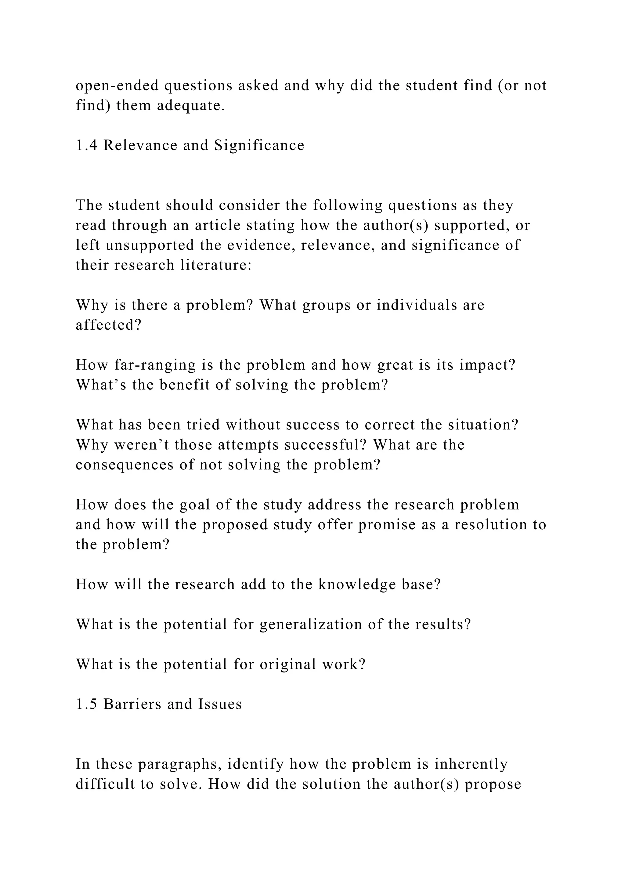 open-ended questions asked and why did the student find (or not
find) them adequate.
1.4 Relevance and Significance
The student should consider the following questions as they
read through an article stating how the author(s) supported, or
left unsupported the evidence, relevance, and significance of
their research literature:
Why is there a problem? What groups or individuals are
affected?
How far-ranging is the problem and how great is its impact?
What’s the benefit of solving the problem?
What has been tried without success to correct the situation?
Why weren’t those attempts successful? What are the
consequences of not solving the problem?
How does the goal of the study address the research problem
and how will the proposed study offer promise as a resolution to
the problem?
How will the research add to the knowledge base?
What is the potential for generalization of the results?
What is the potential for original work?
1.5 Barriers and Issues
In these paragraphs, identify how the problem is inherently
difficult to solve. How did the solution the author(s) propose
 