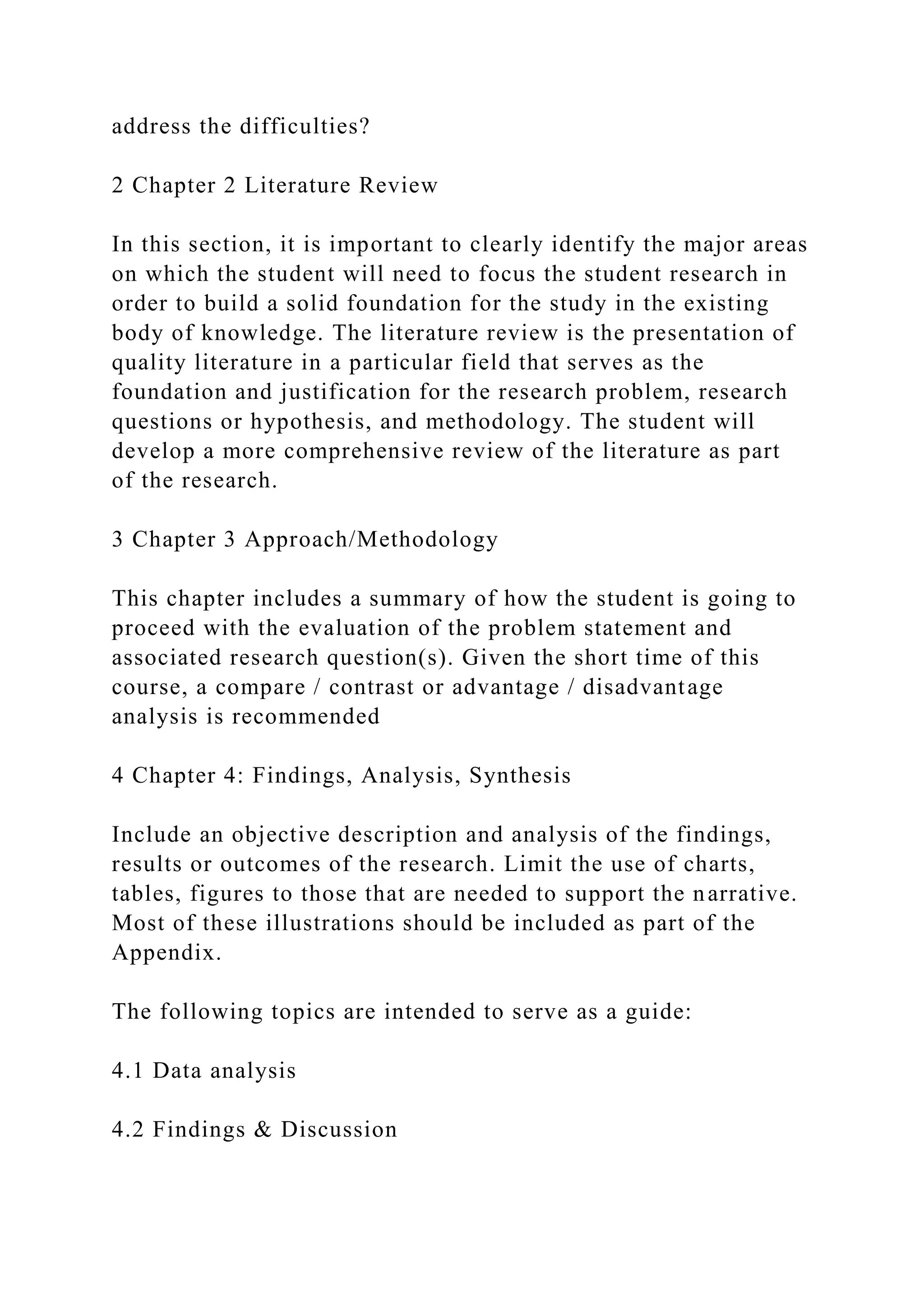 address the difficulties?
2 Chapter 2 Literature Review
In this section, it is important to clearly identify the major areas
on which the student will need to focus the student research in
order to build a solid foundation for the study in the existing
body of knowledge. The literature review is the presentation of
quality literature in a particular field that serves as the
foundation and justification for the research problem, research
questions or hypothesis, and methodology. The student will
develop a more comprehensive review of the literature as part
of the research.
3 Chapter 3 Approach/Methodology
This chapter includes a summary of how the student is going to
proceed with the evaluation of the problem statement and
associated research question(s). Given the short time of this
course, a compare / contrast or advantage / disadvantage
analysis is recommended
4 Chapter 4: Findings, Analysis, Synthesis
Include an objective description and analysis of the findings,
results or outcomes of the research. Limit the use of charts,
tables, figures to those that are needed to support the narrative.
Most of these illustrations should be included as part of the
Appendix.
The following topics are intended to serve as a guide:
4.1 Data analysis
4.2 Findings & Discussion
 