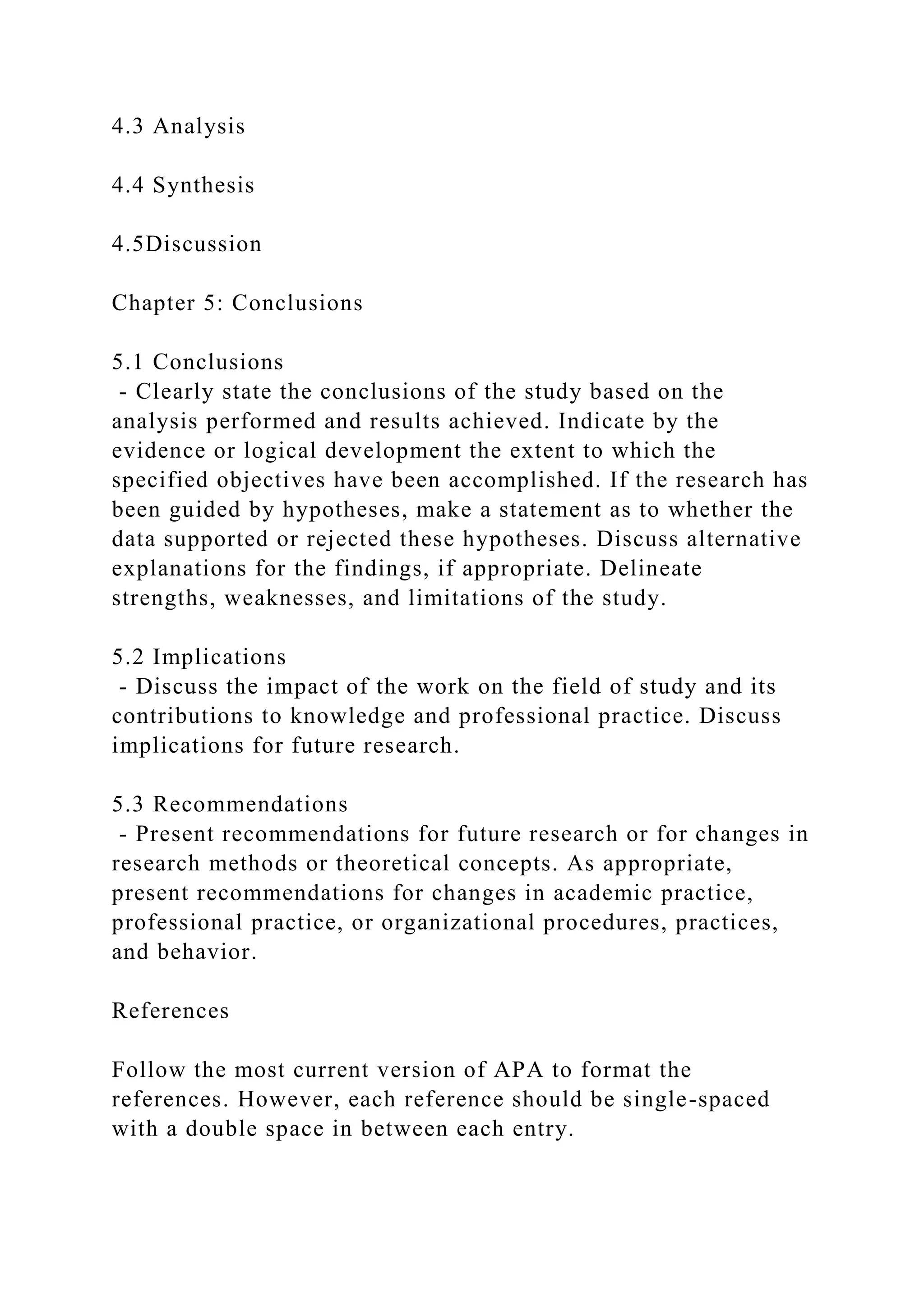 4.3 Analysis
4.4 Synthesis
4.5Discussion
Chapter 5: Conclusions
5.1 Conclusions
- Clearly state the conclusions of the study based on the
analysis performed and results achieved. Indicate by the
evidence or logical development the extent to which the
specified objectives have been accomplished. If the research has
been guided by hypotheses, make a statement as to whether the
data supported or rejected these hypotheses. Discuss alternative
explanations for the findings, if appropriate. Delineate
strengths, weaknesses, and limitations of the study.
5.2 Implications
- Discuss the impact of the work on the field of study and its
contributions to knowledge and professional practice. Discuss
implications for future research.
5.3 Recommendations
- Present recommendations for future research or for changes in
research methods or theoretical concepts. As appropriate,
present recommendations for changes in academic practice,
professional practice, or organizational procedures, practices,
and behavior.
References
Follow the most current version of APA to format the
references. However, each reference should be single-spaced
with a double space in between each entry.
 