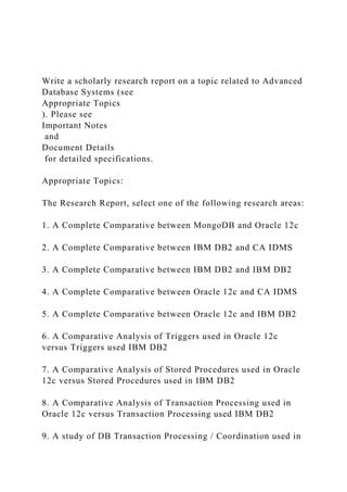 Write a scholarly research report on a topic related to Advanced
Database Systems (see
Appropriate Topics
). Please see
Important Notes
and
Document Details
for detailed specifications.
Appropriate Topics:
The Research Report, select one of the following research areas:
1. A Complete Comparative between MongoDB and Oracle 12c
2. A Complete Comparative between IBM DB2 and CA IDMS
3. A Complete Comparative between IBM DB2 and IBM DB2
4. A Complete Comparative between Oracle 12c and CA IDMS
5. A Complete Comparative between Oracle 12c and IBM DB2
6. A Comparative Analysis of Triggers used in Oracle 12c
versus Triggers used IBM DB2
7. A Comparative Analysis of Stored Procedures used in Oracle
12c versus Stored Procedures used in IBM DB2
8. A Comparative Analysis of Transaction Processing used in
Oracle 12c versus Transaction Processing used IBM DB2
9. A study of DB Transaction Processing / Coordination used in
 