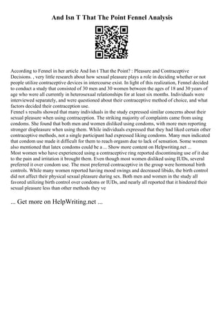 And Isn T That The Point Fennel Analysis
According to Fennel in her article And Isn t That the Point? : Pleasure and Contraceptive
Decisions. , very little research about how sexual pleasure plays a role in deciding whether or not
people utilize contraceptive devices in intercourse exist. In light of this realization, Fennel decided
to conduct a study that consisted of 30 men and 30 women between the ages of 18 and 30 years of
age who were all currently in heterosexual relationships for at least six months. Individuals were
interviewed separately, and were questioned about their contraceptive method of choice, and what
factors decided their contraception use.
Fennel s results showed that many individuals in the study expressed similar concerns about their
sexual pleasure when using contraception. The striking majority of complaints came from using
condoms. She found that both men and women disliked using condoms, with more men reporting
stronger displeasure when using them. While individuals expressed that they had liked certain other
contraceptive methods, not a single participant had expressed liking condoms. Many men indicated
that condom use made it difficult for them to reach orgasm due to lack of sensation. Some women
also mentioned that latex condoms could be a ... Show more content on Helpwriting.net ...
Most women who have experienced using a contraceptive ring reported discontinuing use of it due
to the pain and irritation it brought them. Even though most women disliked using IUDs, several
preferred it over condom use. The most preferred contraceptive in the group were hormonal birth
controls. While many women reported having mood swings and decreased libido, the birth control
did not affect their physical sexual pleasure during sex. Both men and women in the study all
favored utilizing birth control over condoms or IUDs, and nearly all reported that it hindered their
sexual pleasure less than other methods they ve
... Get more on HelpWriting.net ...
 