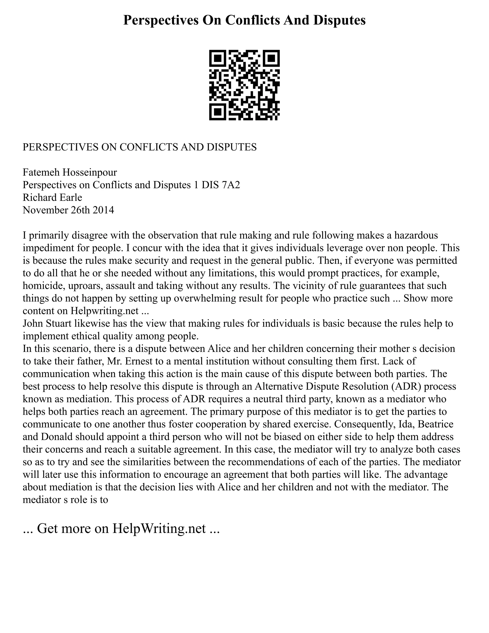 Perspectives On Conflicts And Disputes
PERSPECTIVES ON CONFLICTS AND DISPUTES
Fatemeh Hosseinpour
Perspectives on Conflicts and Disputes 1 DIS 7A2
Richard Earle
November 26th 2014
I primarily disagree with the observation that rule making and rule following makes a hazardous
impediment for people. I concur with the idea that it gives individuals leverage over non people. This
is because the rules make security and request in the general public. Then, if everyone was permitted
to do all that he or she needed without any limitations, this would prompt practices, for example,
homicide, uproars, assault and taking without any results. The vicinity of rule guarantees that such
things do not happen by setting up overwhelming result for people who practice such ... Show more
content on Helpwriting.net ...
John Stuart likewise has the view that making rules for individuals is basic because the rules help to
implement ethical quality among people.
In this scenario, there is a dispute between Alice and her children concerning their mother s decision
to take their father, Mr. Ernest to a mental institution without consulting them first. Lack of
communication when taking this action is the main cause of this dispute between both parties. The
best process to help resolve this dispute is through an Alternative Dispute Resolution (ADR) process
known as mediation. This process of ADR requires a neutral third party, known as a mediator who
helps both parties reach an agreement. The primary purpose of this mediator is to get the parties to
communicate to one another thus foster cooperation by shared exercise. Consequently, Ida, Beatrice
and Donald should appoint a third person who will not be biased on either side to help them address
their concerns and reach a suitable agreement. In this case, the mediator will try to analyze both cases
so as to try and see the similarities between the recommendations of each of the parties. The mediator
will later use this information to encourage an agreement that both parties will like. The advantage
about mediation is that the decision lies with Alice and her children and not with the mediator. The
mediator s role is to
... Get more on HelpWriting.net ...
 