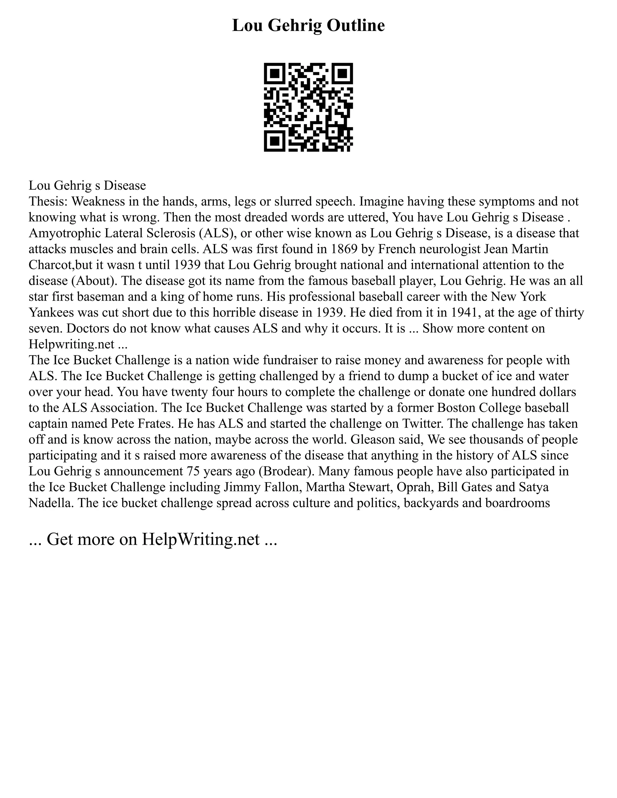 Lou Gehrig Outline
Lou Gehrig s Disease
Thesis: Weakness in the hands, arms, legs or slurred speech. Imagine having these symptoms and not
knowing what is wrong. Then the most dreaded words are uttered, You have Lou Gehrig s Disease .
Amyotrophic Lateral Sclerosis (ALS), or other wise known as Lou Gehrig s Disease, is a disease that
attacks muscles and brain cells. ALS was first found in 1869 by French neurologist Jean Martin
Charcot,but it wasn t until 1939 that Lou Gehrig brought national and international attention to the
disease (About). The disease got its name from the famous baseball player, Lou Gehrig. He was an all
star first baseman and a king of home runs. His professional baseball career with the New York
Yankees was cut short due to this horrible disease in 1939. He died from it in 1941, at the age of thirty
seven. Doctors do not know what causes ALS and why it occurs. It is ... Show more content on
Helpwriting.net ...
The Ice Bucket Challenge is a nation wide fundraiser to raise money and awareness for people with
ALS. The Ice Bucket Challenge is getting challenged by a friend to dump a bucket of ice and water
over your head. You have twenty four hours to complete the challenge or donate one hundred dollars
to the ALS Association. The Ice Bucket Challenge was started by a former Boston College baseball
captain named Pete Frates. He has ALS and started the challenge on Twitter. The challenge has taken
off and is know across the nation, maybe across the world. Gleason said, We see thousands of people
participating and it s raised more awareness of the disease that anything in the history of ALS since
Lou Gehrig s announcement 75 years ago (Brodear). Many famous people have also participated in
the Ice Bucket Challenge including Jimmy Fallon, Martha Stewart, Oprah, Bill Gates and Satya
Nadella. The ice bucket challenge spread across culture and politics, backyards and boardrooms
... Get more on HelpWriting.net ...
 