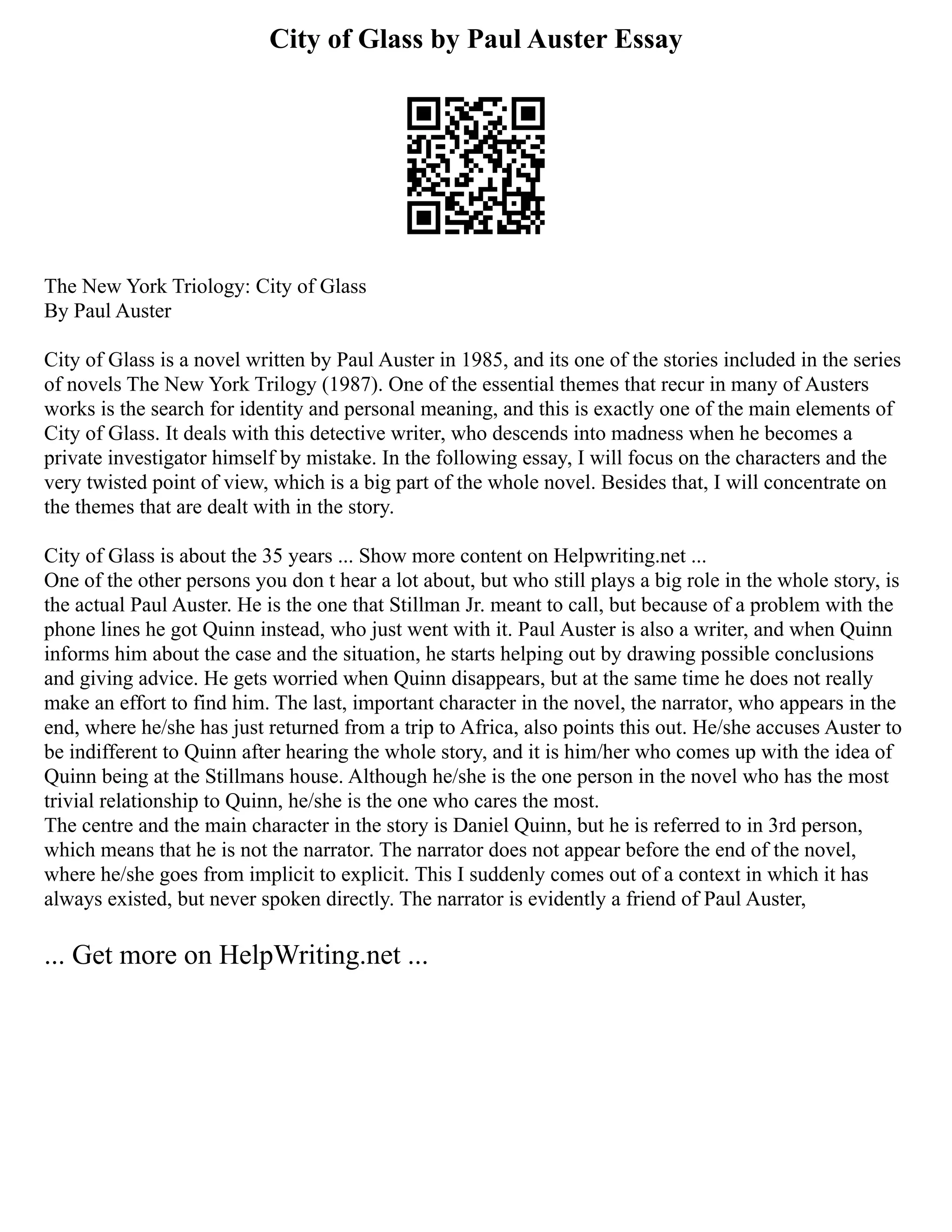 City of Glass by Paul Auster Essay
The New York Triology: City of Glass
By Paul Auster
City of Glass is a novel written by Paul Auster in 1985, and its one of the stories included in the series
of novels The New York Trilogy (1987). One of the essential themes that recur in many of Austers
works is the search for identity and personal meaning, and this is exactly one of the main elements of
City of Glass. It deals with this detective writer, who descends into madness when he becomes a
private investigator himself by mistake. In the following essay, I will focus on the characters and the
very twisted point of view, which is a big part of the whole novel. Besides that, I will concentrate on
the themes that are dealt with in the story.
City of Glass is about the 35 years ... Show more content on Helpwriting.net ...
One of the other persons you don t hear a lot about, but who still plays a big role in the whole story, is
the actual Paul Auster. He is the one that Stillman Jr. meant to call, but because of a problem with the
phone lines he got Quinn instead, who just went with it. Paul Auster is also a writer, and when Quinn
informs him about the case and the situation, he starts helping out by drawing possible conclusions
and giving advice. He gets worried when Quinn disappears, but at the same time he does not really
make an effort to find him. The last, important character in the novel, the narrator, who appears in the
end, where he/she has just returned from a trip to Africa, also points this out. He/she accuses Auster to
be indifferent to Quinn after hearing the whole story, and it is him/her who comes up with the idea of
Quinn being at the Stillmans house. Although he/she is the one person in the novel who has the most
trivial relationship to Quinn, he/she is the one who cares the most.
The centre and the main character in the story is Daniel Quinn, but he is referred to in 3rd person,
which means that he is not the narrator. The narrator does not appear before the end of the novel,
where he/she goes from implicit to explicit. This I suddenly comes out of a context in which it has
always existed, but never spoken directly. The narrator is evidently a friend of Paul Auster,
... Get more on HelpWriting.net ...
 