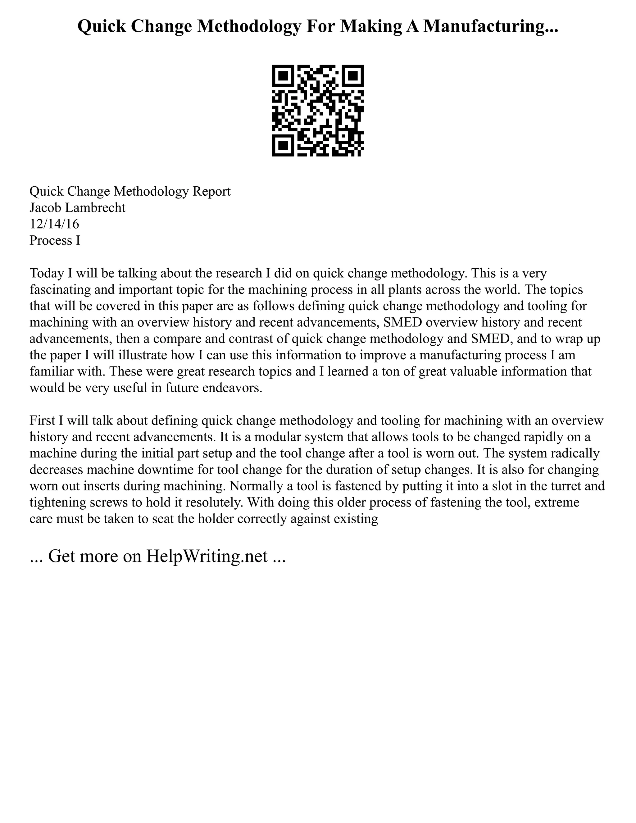 Quick Change Methodology For Making A Manufacturing...
Quick Change Methodology Report
Jacob Lambrecht
12/14/16
Process I
Today I will be talking about the research I did on quick change methodology. This is a very
fascinating and important topic for the machining process in all plants across the world. The topics
that will be covered in this paper are as follows defining quick change methodology and tooling for
machining with an overview history and recent advancements, SMED overview history and recent
advancements, then a compare and contrast of quick change methodology and SMED, and to wrap up
the paper I will illustrate how I can use this information to improve a manufacturing process I am
familiar with. These were great research topics and I learned a ton of great valuable information that
would be very useful in future endeavors.
First I will talk about defining quick change methodology and tooling for machining with an overview
history and recent advancements. It is a modular system that allows tools to be changed rapidly on a
machine during the initial part setup and the tool change after a tool is worn out. The system radically
decreases machine downtime for tool change for the duration of setup changes. It is also for changing
worn out inserts during machining. Normally a tool is fastened by putting it into a slot in the turret and
tightening screws to hold it resolutely. With doing this older process of fastening the tool, extreme
care must be taken to seat the holder correctly against existing
... Get more on HelpWriting.net ...
 