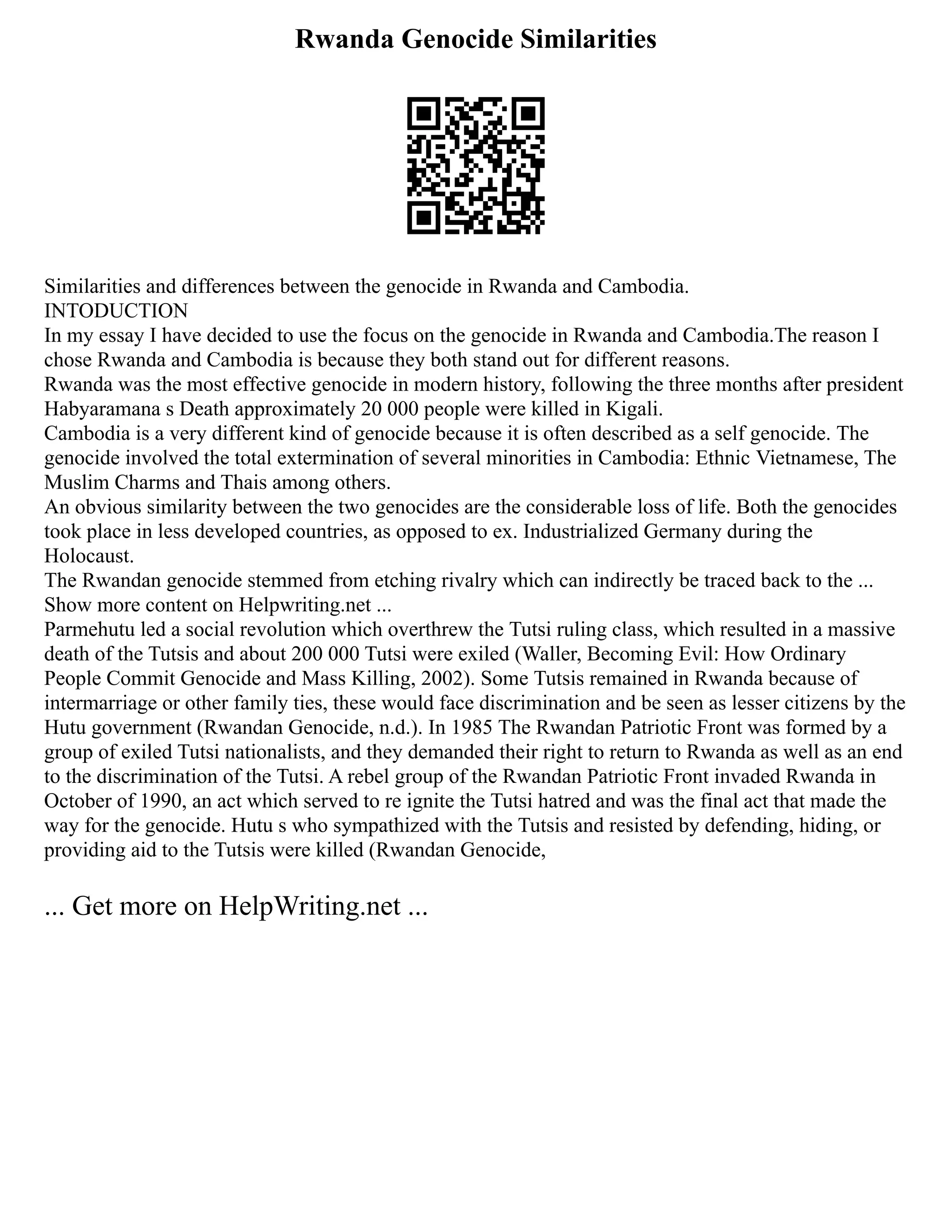 Rwanda Genocide Similarities
Similarities and differences between the genocide in Rwanda and Cambodia.
INTODUCTION
In my essay I have decided to use the focus on the genocide in Rwanda and Cambodia.The reason I
chose Rwanda and Cambodia is because they both stand out for different reasons.
Rwanda was the most effective genocide in modern history, following the three months after president
Habyaramana s Death approximately 20 000 people were killed in Kigali.
Cambodia is a very different kind of genocide because it is often described as a self genocide. The
genocide involved the total extermination of several minorities in Cambodia: Ethnic Vietnamese, The
Muslim Charms and Thais among others.
An obvious similarity between the two genocides are the considerable loss of life. Both the genocides
took place in less developed countries, as opposed to ex. Industrialized Germany during the
Holocaust.
The Rwandan genocide stemmed from etching rivalry which can indirectly be traced back to the ...
Show more content on Helpwriting.net ...
Parmehutu led a social revolution which overthrew the Tutsi ruling class, which resulted in a massive
death of the Tutsis and about 200 000 Tutsi were exiled (Waller, Becoming Evil: How Ordinary
People Commit Genocide and Mass Killing, 2002). Some Tutsis remained in Rwanda because of
intermarriage or other family ties, these would face discrimination and be seen as lesser citizens by the
Hutu government (Rwandan Genocide, n.d.). In 1985 The Rwandan Patriotic Front was formed by a
group of exiled Tutsi nationalists, and they demanded their right to return to Rwanda as well as an end
to the discrimination of the Tutsi. A rebel group of the Rwandan Patriotic Front invaded Rwanda in
October of 1990, an act which served to re ignite the Tutsi hatred and was the final act that made the
way for the genocide. Hutu s who sympathized with the Tutsis and resisted by defending, hiding, or
providing aid to the Tutsis were killed (Rwandan Genocide,
... Get more on HelpWriting.net ...
 