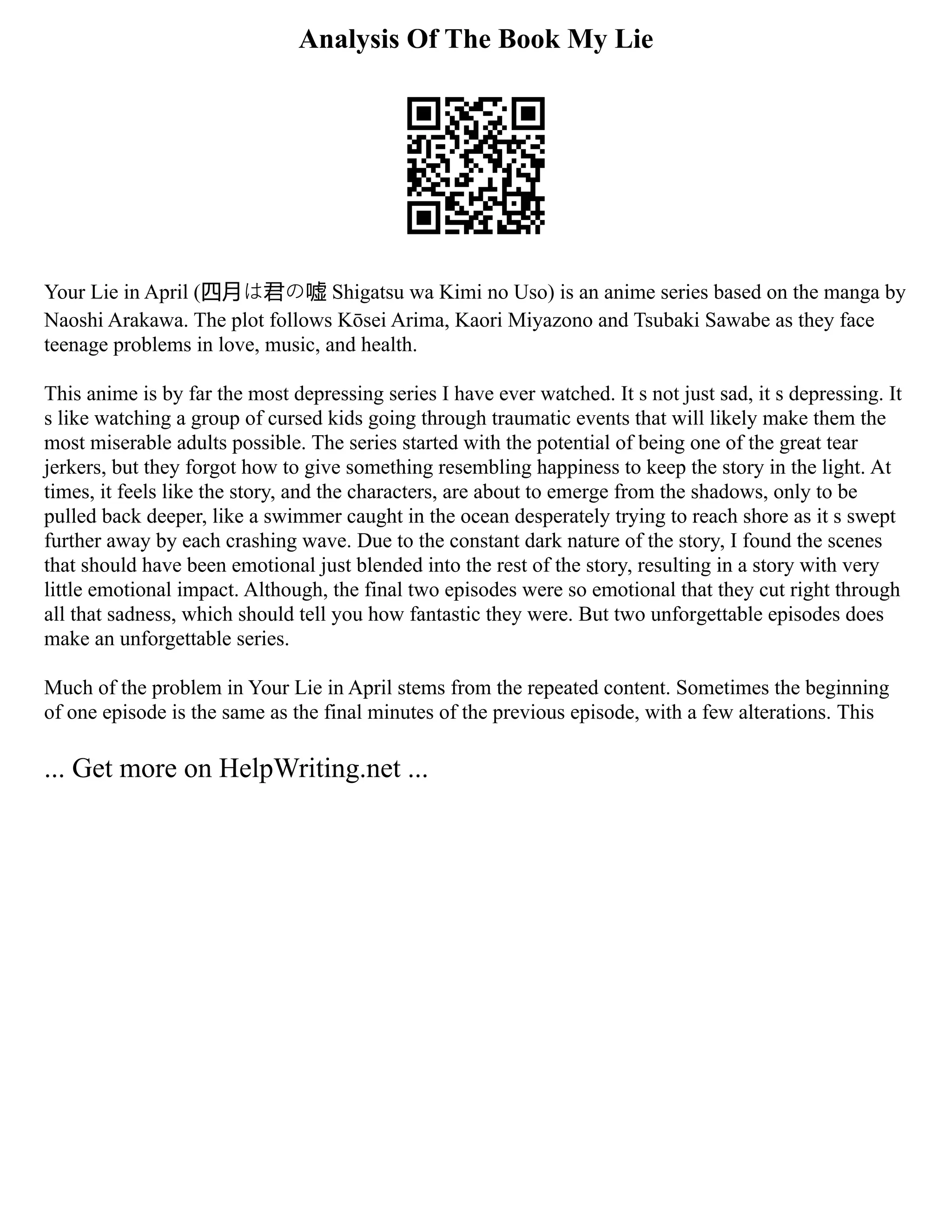 Analysis Of The Book My Lie
Your Lie in April (四月は君の嘘 Shigatsu wa Kimi no Uso) is an anime series based on the manga by
Naoshi Arakawa. The plot follows Kōsei Arima, Kaori Miyazono and Tsubaki Sawabe as they face
teenage problems in love, music, and health.
This anime is by far the most depressing series I have ever watched. It s not just sad, it s depressing. It
s like watching a group of cursed kids going through traumatic events that will likely make them the
most miserable adults possible. The series started with the potential of being one of the great tear
jerkers, but they forgot how to give something resembling happiness to keep the story in the light. At
times, it feels like the story, and the characters, are about to emerge from the shadows, only to be
pulled back deeper, like a swimmer caught in the ocean desperately trying to reach shore as it s swept
further away by each crashing wave. Due to the constant dark nature of the story, I found the scenes
that should have been emotional just blended into the rest of the story, resulting in a story with very
little emotional impact. Although, the final two episodes were so emotional that they cut right through
all that sadness, which should tell you how fantastic they were. But two unforgettable episodes does
make an unforgettable series.
Much of the problem in Your Lie in April stems from the repeated content. Sometimes the beginning
of one episode is the same as the final minutes of the previous episode, with a few alterations. This
... Get more on HelpWriting.net ...
 