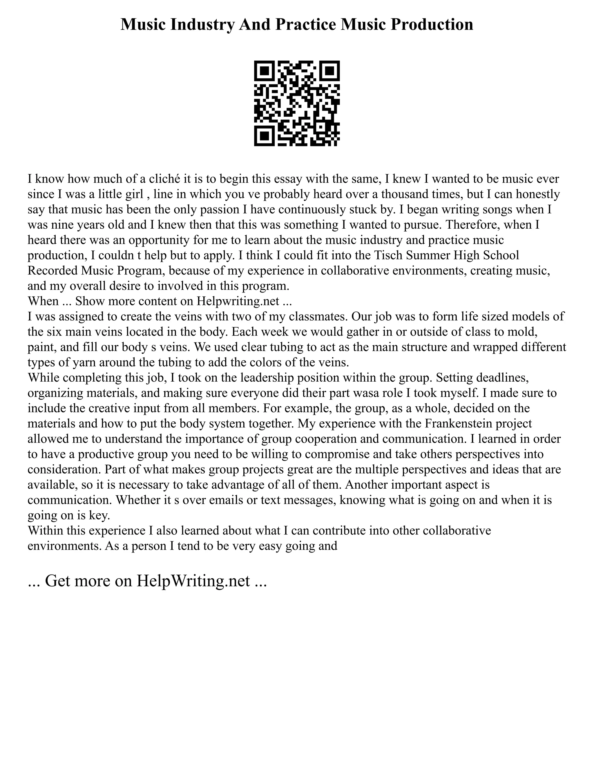 Music Industry And Practice Music Production
I know how much of a cliché it is to begin this essay with the same, I knew I wanted to be music ever
since I was a little girl , line in which you ve probably heard over a thousand times, but I can honestly
say that music has been the only passion I have continuously stuck by. I began writing songs when I
was nine years old and I knew then that this was something I wanted to pursue. Therefore, when I
heard there was an opportunity for me to learn about the music industry and practice music
production, I couldn t help but to apply. I think I could fit into the Tisch Summer High School
Recorded Music Program, because of my experience in collaborative environments, creating music,
and my overall desire to involved in this program.
When ... Show more content on Helpwriting.net ...
I was assigned to create the veins with two of my classmates. Our job was to form life sized models of
the six main veins located in the body. Each week we would gather in or outside of class to mold,
paint, and fill our body s veins. We used clear tubing to act as the main structure and wrapped different
types of yarn around the tubing to add the colors of the veins.
While completing this job, I took on the leadership position within the group. Setting deadlines,
organizing materials, and making sure everyone did their part wasa role I took myself. I made sure to
include the creative input from all members. For example, the group, as a whole, decided on the
materials and how to put the body system together. My experience with the Frankenstein project
allowed me to understand the importance of group cooperation and communication. I learned in order
to have a productive group you need to be willing to compromise and take others perspectives into
consideration. Part of what makes group projects great are the multiple perspectives and ideas that are
available, so it is necessary to take advantage of all of them. Another important aspect is
communication. Whether it s over emails or text messages, knowing what is going on and when it is
going on is key.
Within this experience I also learned about what I can contribute into other collaborative
environments. As a person I tend to be very easy going and
... Get more on HelpWriting.net ...
 