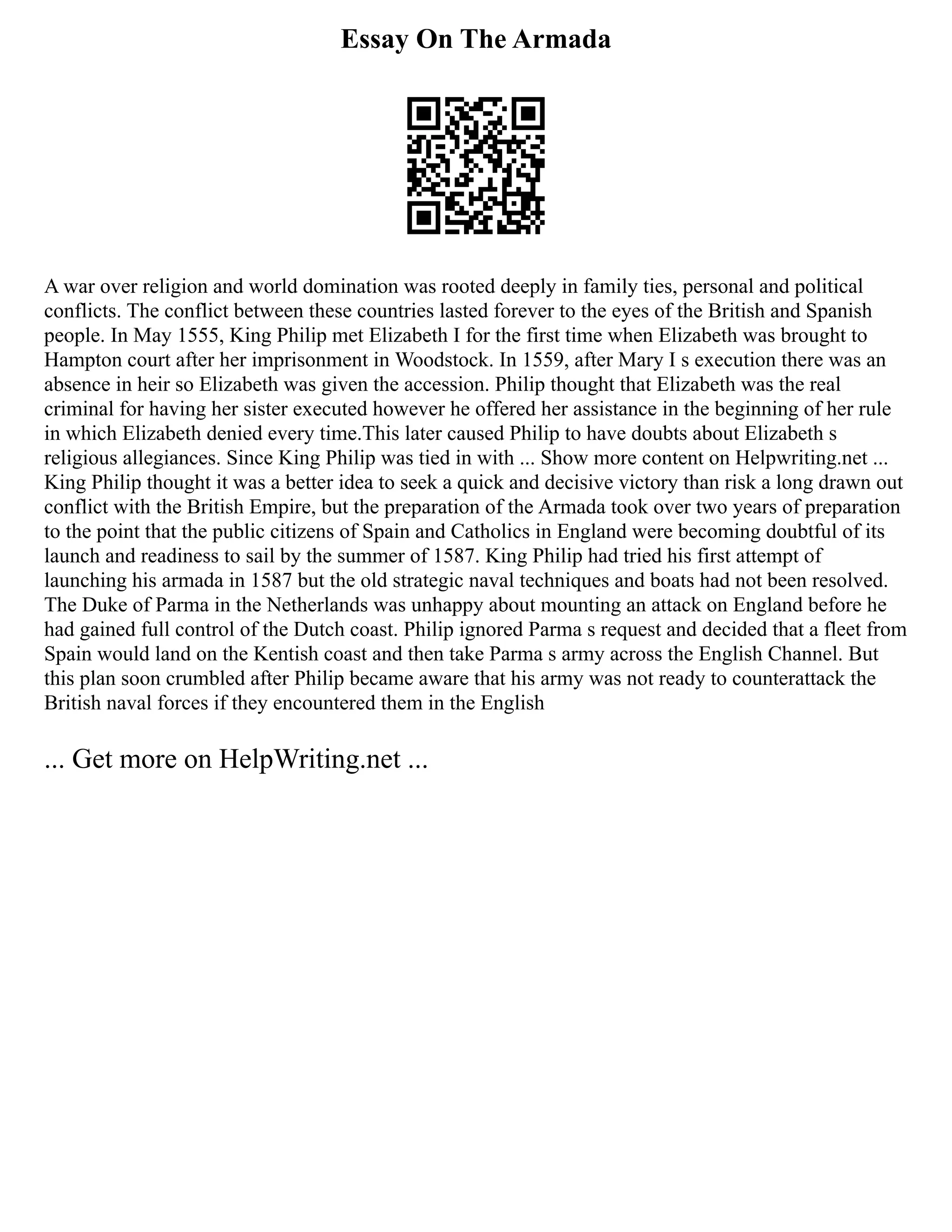 Essay On The Armada
A war over religion and world domination was rooted deeply in family ties, personal and political
conflicts. The conflict between these countries lasted forever to the eyes of the British and Spanish
people. In May 1555, King Philip met Elizabeth I for the first time when Elizabeth was brought to
Hampton court after her imprisonment in Woodstock. In 1559, after Mary I s execution there was an
absence in heir so Elizabeth was given the accession. Philip thought that Elizabeth was the real
criminal for having her sister executed however he offered her assistance in the beginning of her rule
in which Elizabeth denied every time.This later caused Philip to have doubts about Elizabeth s
religious allegiances. Since King Philip was tied in with ... Show more content on Helpwriting.net ...
King Philip thought it was a better idea to seek a quick and decisive victory than risk a long drawn out
conflict with the British Empire, but the preparation of the Armada took over two years of preparation
to the point that the public citizens of Spain and Catholics in England were becoming doubtful of its
launch and readiness to sail by the summer of 1587. King Philip had tried his first attempt of
launching his armada in 1587 but the old strategic naval techniques and boats had not been resolved.
The Duke of Parma in the Netherlands was unhappy about mounting an attack on England before he
had gained full control of the Dutch coast. Philip ignored Parma s request and decided that a fleet from
Spain would land on the Kentish coast and then take Parma s army across the English Channel. But
this plan soon crumbled after Philip became aware that his army was not ready to counterattack the
British naval forces if they encountered them in the English
... Get more on HelpWriting.net ...
 