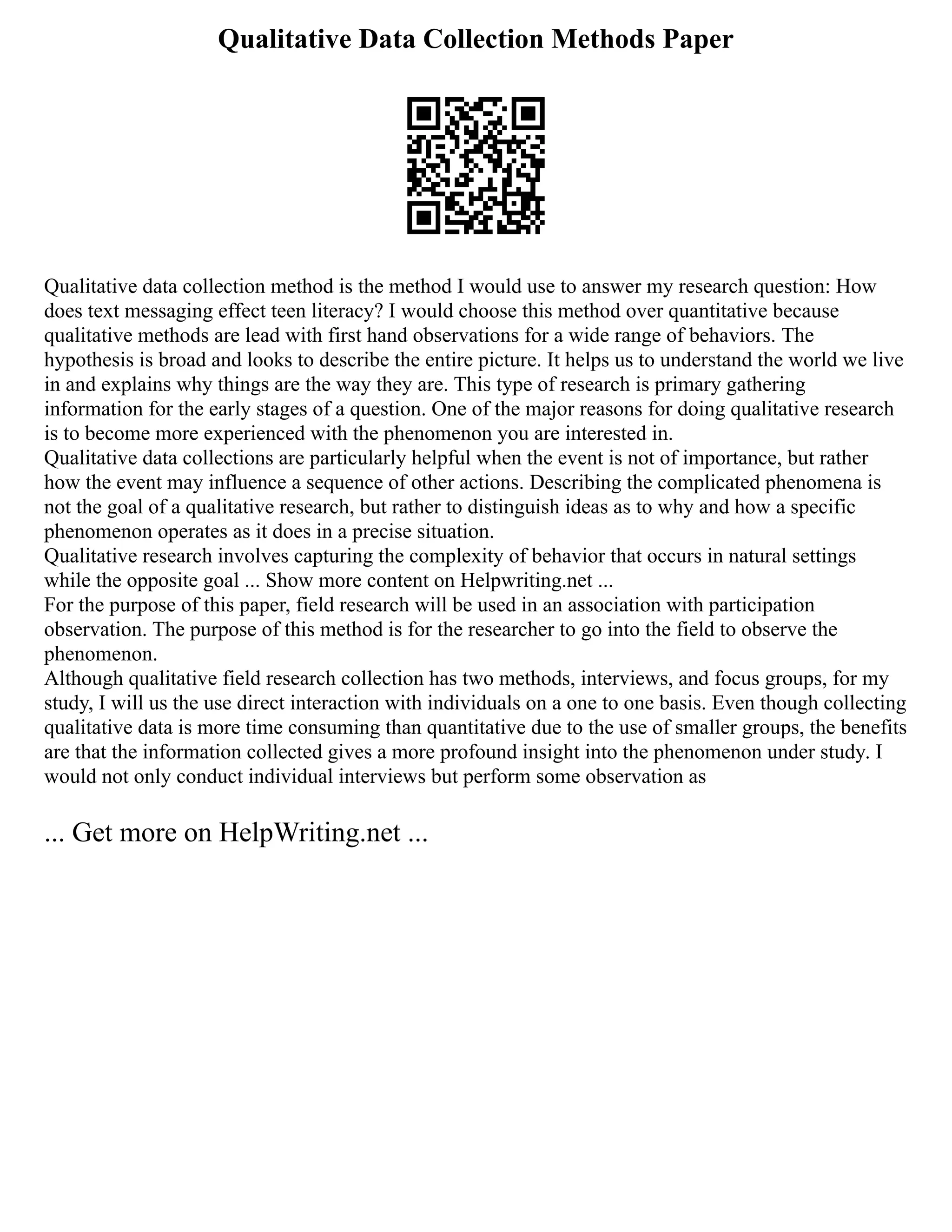 Qualitative Data Collection Methods Paper
Qualitative data collection method is the method I would use to answer my research question: How
does text messaging effect teen literacy? I would choose this method over quantitative because
qualitative methods are lead with first hand observations for a wide range of behaviors. The
hypothesis is broad and looks to describe the entire picture. It helps us to understand the world we live
in and explains why things are the way they are. This type of research is primary gathering
information for the early stages of a question. One of the major reasons for doing qualitative research
is to become more experienced with the phenomenon you are interested in.
Qualitative data collections are particularly helpful when the event is not of importance, but rather
how the event may influence a sequence of other actions. Describing the complicated phenomena is
not the goal of a qualitative research, but rather to distinguish ideas as to why and how a specific
phenomenon operates as it does in a precise situation.
Qualitative research involves capturing the complexity of behavior that occurs in natural settings
while the opposite goal ... Show more content on Helpwriting.net ...
For the purpose of this paper, field research will be used in an association with participation
observation. The purpose of this method is for the researcher to go into the field to observe the
phenomenon.
Although qualitative field research collection has two methods, interviews, and focus groups, for my
study, I will us the use direct interaction with individuals on a one to one basis. Even though collecting
qualitative data is more time consuming than quantitative due to the use of smaller groups, the benefits
are that the information collected gives a more profound insight into the phenomenon under study. I
would not only conduct individual interviews but perform some observation as
... Get more on HelpWriting.net ...
 