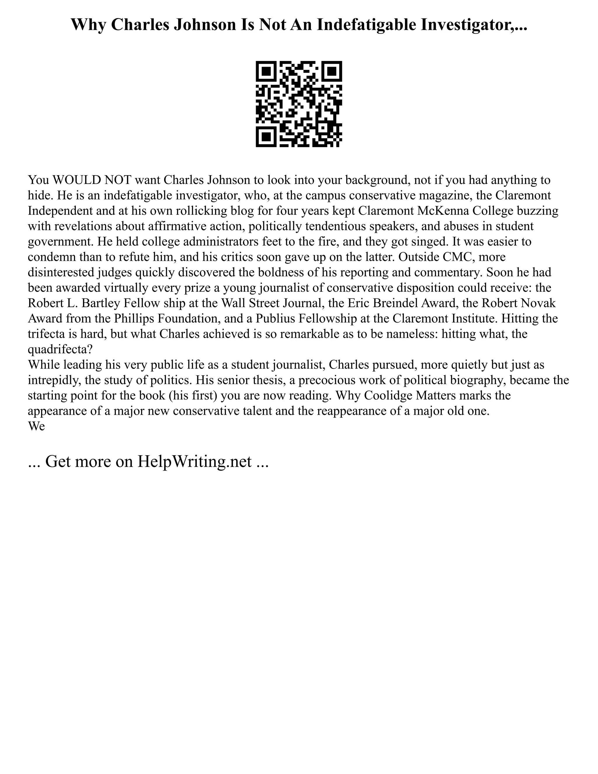 Why Charles Johnson Is Not An Indefatigable Investigator,...
You WOULD NOT want Charles Johnson to look into your background, not if you had anything to
hide. He is an indefatigable investigator, who, at the campus conservative magazine, the Claremont
Independent and at his own rollicking blog for four years kept Claremont McKenna College buzzing
with revelations about affirmative action, politically tendentious speakers, and abuses in student
government. He held college administrators feet to the fire, and they got singed. It was easier to
condemn than to refute him, and his critics soon gave up on the latter. Outside CMC, more
disinterested judges quickly discovered the boldness of his reporting and commentary. Soon he had
been awarded virtually every prize a young journalist of conservative disposition could receive: the
Robert L. Bartley Fellow­ship at the Wall Street Journal, the Eric Breindel Award, the Robert Novak
Award from the Phillips Foundation, and a Publius Fellowship at the Claremont Institute. Hitting the
trifecta is hard, but what Charles achieved is so remarkable as to be nameless: hitting what, the
quadrifecta?
While leading his very public life as a student journalist, Charles pursued, more quietly but just as
intrepidly, the study of politics. His senior thesis, a precocious work of political biography, became the
starting point for the book (his first) you are now reading. Why Coolidge Matters marks the
appearance of a major new conservative talent and the reappearance of a major old one.
We
... Get more on HelpWriting.net ...
 