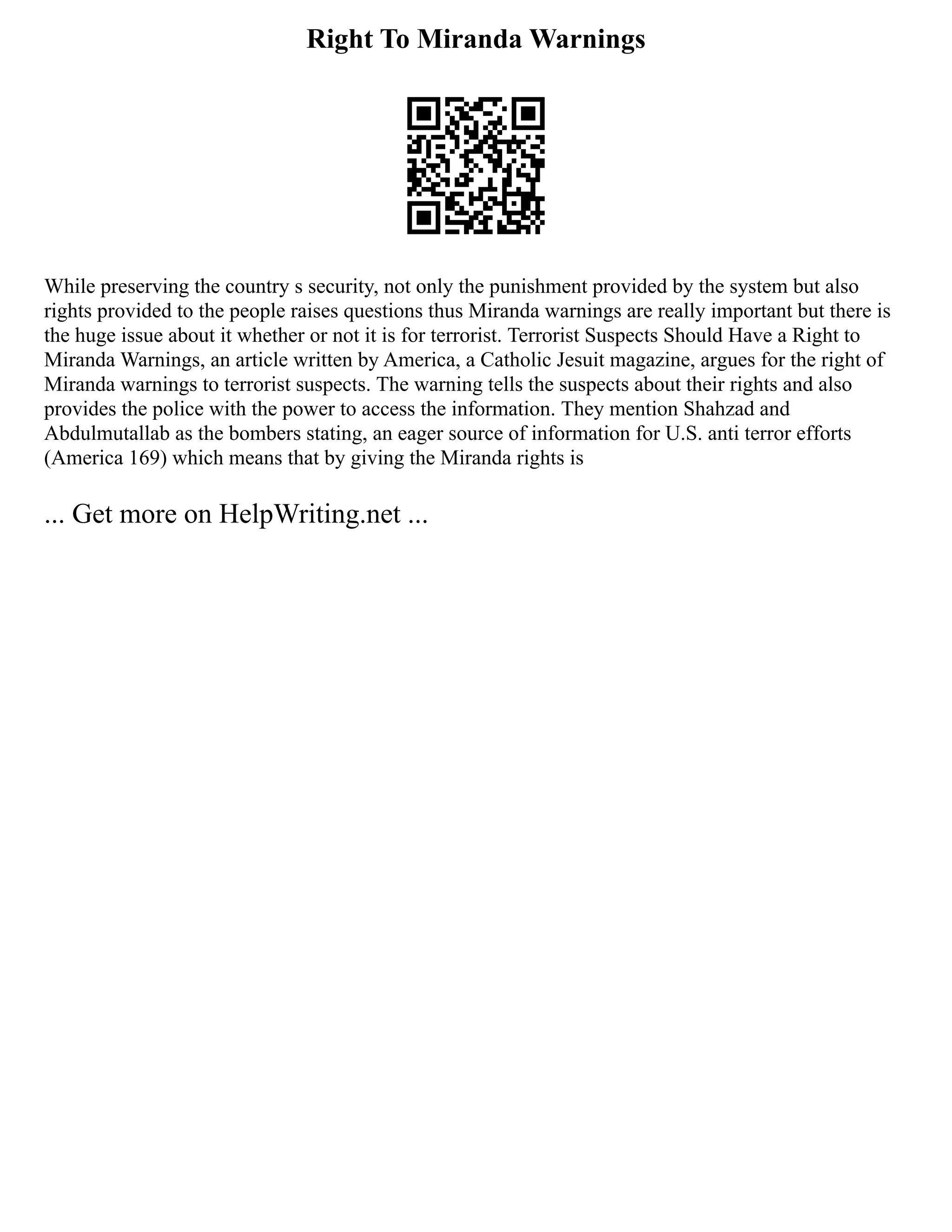 Right To Miranda Warnings
While preserving the country s security, not only the punishment provided by the system but also
rights provided to the people raises questions thus Miranda warnings are really important but there is
the huge issue about it whether or not it is for terrorist. Terrorist Suspects Should Have a Right to
Miranda Warnings, an article written by America, a Catholic Jesuit magazine, argues for the right of
Miranda warnings to terrorist suspects. The warning tells the suspects about their rights and also
provides the police with the power to access the information. They mention Shahzad and
Abdulmutallab as the bombers stating, an eager source of information for U.S. anti terror efforts
(America 169) which means that by giving the Miranda rights is
... Get more on HelpWriting.net ...
 