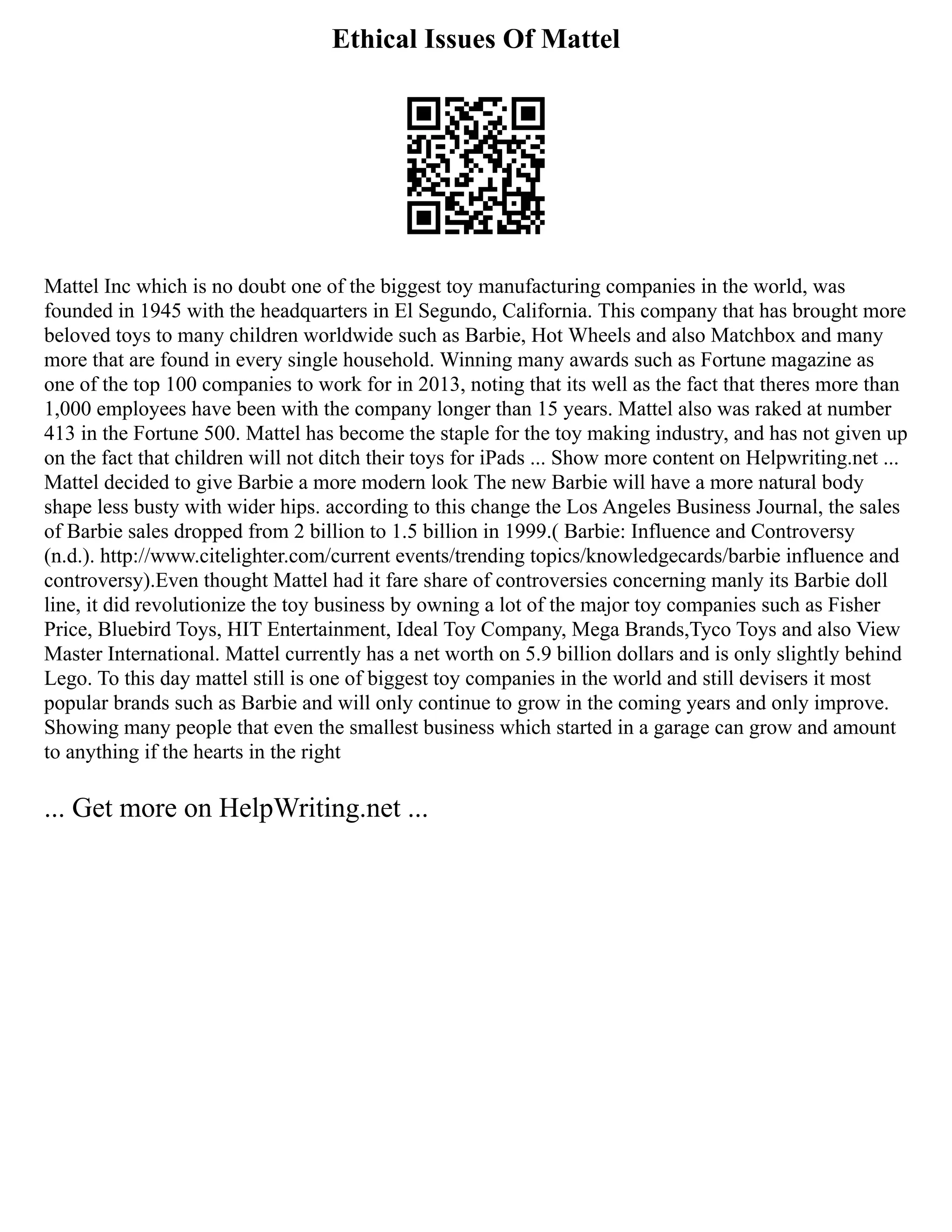Ethical Issues Of Mattel
Mattel Inc which is no doubt one of the biggest toy manufacturing companies in the world, was
founded in 1945 with the headquarters in El Segundo, California. This company that has brought more
beloved toys to many children worldwide such as Barbie, Hot Wheels and also Matchbox and many
more that are found in every single household. Winning many awards such as Fortune magazine as
one of the top 100 companies to work for in 2013, noting that its well as the fact that theres more than
1,000 employees have been with the company longer than 15 years. Mattel also was raked at number
413 in the Fortune 500. Mattel has become the staple for the toy making industry, and has not given up
on the fact that children will not ditch their toys for iPads ... Show more content on Helpwriting.net ...
Mattel decided to give Barbie a more modern look The new Barbie will have a more natural body
shape less busty with wider hips. according to this change the Los Angeles Business Journal, the sales
of Barbie sales dropped from 2 billion to 1.5 billion in 1999.( Barbie: Influence and Controversy
(n.d.). http://www.citelighter.com/current events/trending topics/knowledgecards/barbie influence and
controversy).Even thought Mattel had it fare share of controversies concerning manly its Barbie doll
line, it did revolutionize the toy business by owning a lot of the major toy companies such as Fisher
Price, Bluebird Toys, HIT Entertainment, Ideal Toy Company, Mega Brands,Tyco Toys and also View
Master International. Mattel currently has a net worth on 5.9 billion dollars and is only slightly behind
Lego. To this day mattel still is one of biggest toy companies in the world and still devisers it most
popular brands such as Barbie and will only continue to grow in the coming years and only improve.
Showing many people that even the smallest business which started in a garage can grow and amount
to anything if the hearts in the right
... Get more on HelpWriting.net ...
 