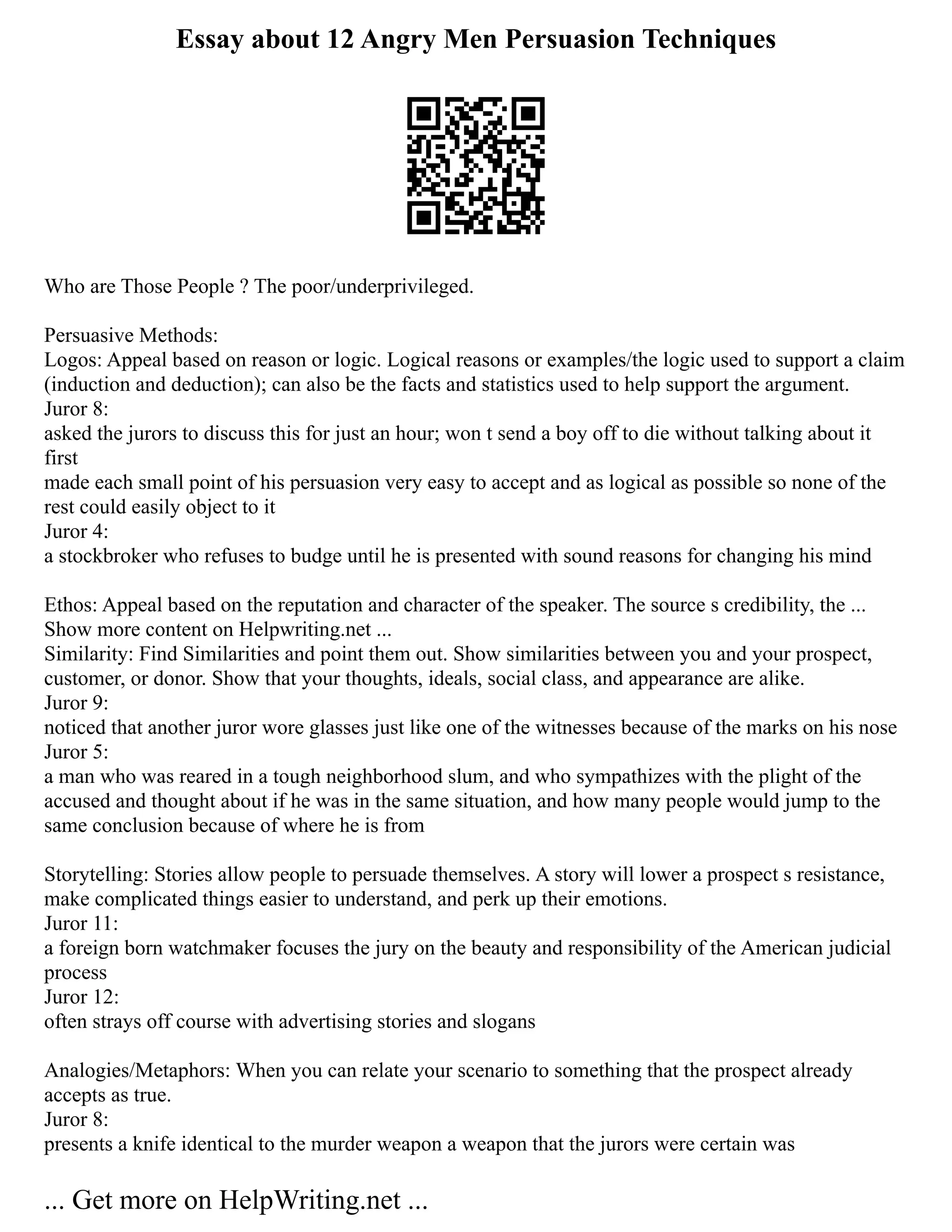 Essay about 12 Angry Men Persuasion Techniques
Who are Those People ? The poor/underprivileged.
Persuasive Methods:
Logos: Appeal based on reason or logic. Logical reasons or examples/the logic used to support a claim
(induction and deduction); can also be the facts and statistics used to help support the argument.
Juror 8:
asked the jurors to discuss this for just an hour; won t send a boy off to die without talking about it
first
made each small point of his persuasion very easy to accept and as logical as possible so none of the
rest could easily object to it
Juror 4:
a stockbroker who refuses to budge until he is presented with sound reasons for changing his mind
Ethos: Appeal based on the reputation and character of the speaker. The source s credibility, the ...
Show more content on Helpwriting.net ...
Similarity: Find Similarities and point them out. Show similarities between you and your prospect,
customer, or donor. Show that your thoughts, ideals, social class, and appearance are alike.
Juror 9:
noticed that another juror wore glasses just like one of the witnesses because of the marks on his nose
Juror 5:
a man who was reared in a tough neighborhood slum, and who sympathizes with the plight of the
accused and thought about if he was in the same situation, and how many people would jump to the
same conclusion because of where he is from
Storytelling: Stories allow people to persuade themselves. A story will lower a prospect s resistance,
make complicated things easier to understand, and perk up their emotions.
Juror 11:
a foreign born watchmaker focuses the jury on the beauty and responsibility of the American judicial
process
Juror 12:
often strays off course with advertising stories and slogans
Analogies/Metaphors: When you can relate your scenario to something that the prospect already
accepts as true.
Juror 8:
presents a knife identical to the murder weapon a weapon that the jurors were certain was
... Get more on HelpWriting.net ...
 