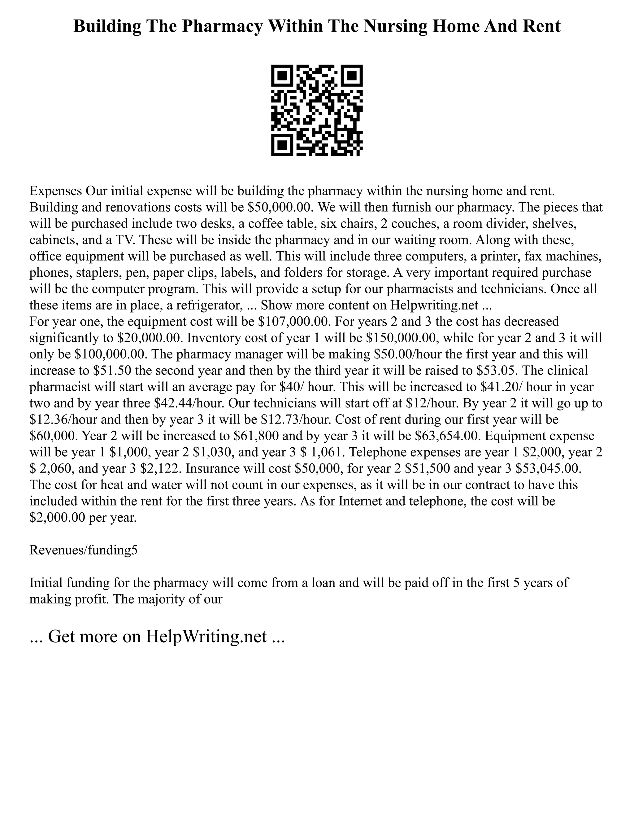 Building The Pharmacy Within The Nursing Home And Rent
Expenses Our initial expense will be building the pharmacy within the nursing home and rent.
Building and renovations costs will be $50,000.00. We will then furnish our pharmacy. The pieces that
will be purchased include two desks, a coffee table, six chairs, 2 couches, a room divider, shelves,
cabinets, and a TV. These will be inside the pharmacy and in our waiting room. Along with these,
office equipment will be purchased as well. This will include three computers, a printer, fax machines,
phones, staplers, pen, paper clips, labels, and folders for storage. A very important required purchase
will be the computer program. This will provide a setup for our pharmacists and technicians. Once all
these items are in place, a refrigerator, ... Show more content on Helpwriting.net ...
For year one, the equipment cost will be $107,000.00. For years 2 and 3 the cost has decreased
significantly to $20,000.00. Inventory cost of year 1 will be $150,000.00, while for year 2 and 3 it will
only be $100,000.00. The pharmacy manager will be making $50.00/hour the first year and this will
increase to $51.50 the second year and then by the third year it will be raised to $53.05. The clinical
pharmacist will start will an average pay for $40/ hour. This will be increased to $41.20/ hour in year
two and by year three $42.44/hour. Our technicians will start off at $12/hour. By year 2 it will go up to
$12.36/hour and then by year 3 it will be $12.73/hour. Cost of rent during our first year will be
$60,000. Year 2 will be increased to $61,800 and by year 3 it will be $63,654.00. Equipment expense
will be year 1 $1,000, year 2 $1,030, and year 3 $ 1,061. Telephone expenses are year 1 $2,000, year 2
$ 2,060, and year 3 $2,122. Insurance will cost $50,000, for year 2 $51,500 and year 3 $53,045.00.
The cost for heat and water will not count in our expenses, as it will be in our contract to have this
included within the rent for the first three years. As for Internet and telephone, the cost will be
$2,000.00 per year.
Revenues/funding5
Initial funding for the pharmacy will come from a loan and will be paid off in the first 5 years of
making profit. The majority of our
... Get more on HelpWriting.net ...
 