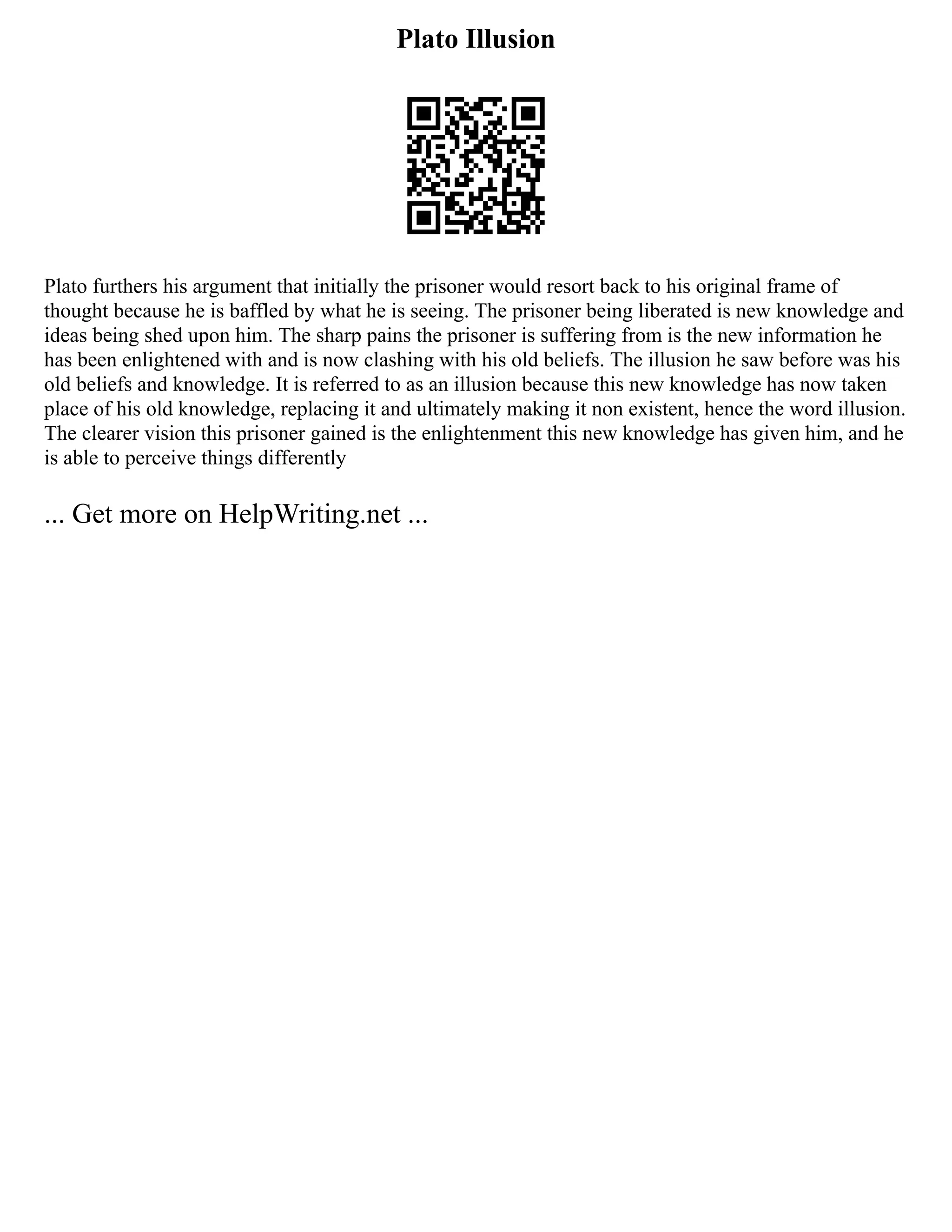 Plato Illusion
Plato furthers his argument that initially the prisoner would resort back to his original frame of
thought because he is baffled by what he is seeing. The prisoner being liberated is new knowledge and
ideas being shed upon him. The sharp pains the prisoner is suffering from is the new information he
has been enlightened with and is now clashing with his old beliefs. The illusion he saw before was his
old beliefs and knowledge. It is referred to as an illusion because this new knowledge has now taken
place of his old knowledge, replacing it and ultimately making it non existent, hence the word illusion.
The clearer vision this prisoner gained is the enlightenment this new knowledge has given him, and he
is able to perceive things differently
... Get more on HelpWriting.net ...
 