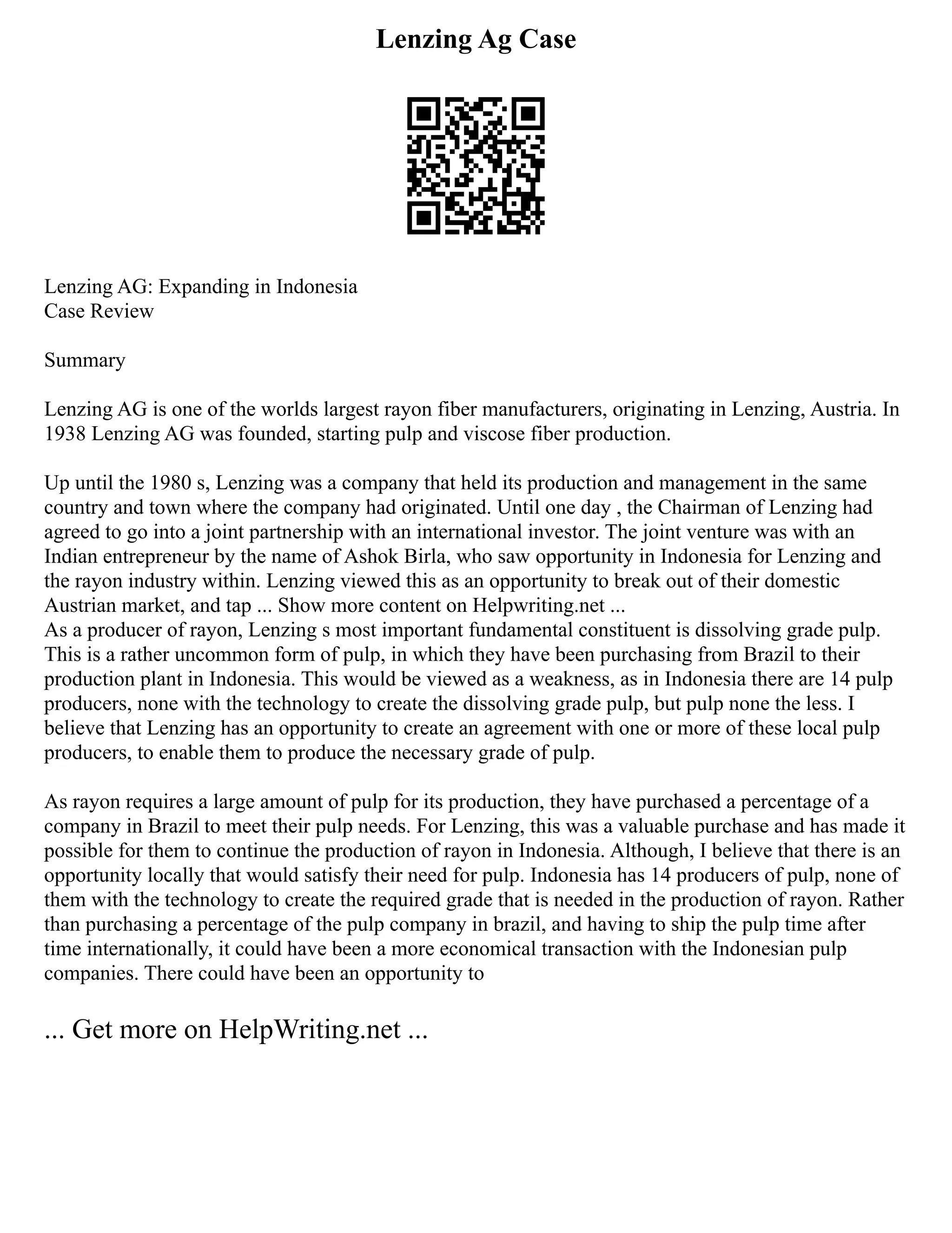 Lenzing Ag Case
Lenzing AG: Expanding in Indonesia
Case Review
Summary
Lenzing AG is one of the worlds largest rayon fiber manufacturers, originating in Lenzing, Austria. In
1938 Lenzing AG was founded, starting pulp and viscose fiber production.
Up until the 1980 s, Lenzing was a company that held its production and management in the same
country and town where the company had originated. Until one day , the Chairman of Lenzing had
agreed to go into a joint partnership with an international investor. The joint venture was with an
Indian entrepreneur by the name of Ashok Birla, who saw opportunity in Indonesia for Lenzing and
the rayon industry within. Lenzing viewed this as an opportunity to break out of their domestic
Austrian market, and tap ... Show more content on Helpwriting.net ...
As a producer of rayon, Lenzing s most important fundamental constituent is dissolving grade pulp.
This is a rather uncommon form of pulp, in which they have been purchasing from Brazil to their
production plant in Indonesia. This would be viewed as a weakness, as in Indonesia there are 14 pulp
producers, none with the technology to create the dissolving grade pulp, but pulp none the less. I
believe that Lenzing has an opportunity to create an agreement with one or more of these local pulp
producers, to enable them to produce the necessary grade of pulp.
As rayon requires a large amount of pulp for its production, they have purchased a percentage of a
company in Brazil to meet their pulp needs. For Lenzing, this was a valuable purchase and has made it
possible for them to continue the production of rayon in Indonesia. Although, I believe that there is an
opportunity locally that would satisfy their need for pulp. Indonesia has 14 producers of pulp, none of
them with the technology to create the required grade that is needed in the production of rayon. Rather
than purchasing a percentage of the pulp company in brazil, and having to ship the pulp time after
time internationally, it could have been a more economical transaction with the Indonesian pulp
companies. There could have been an opportunity to
... Get more on HelpWriting.net ...
 
