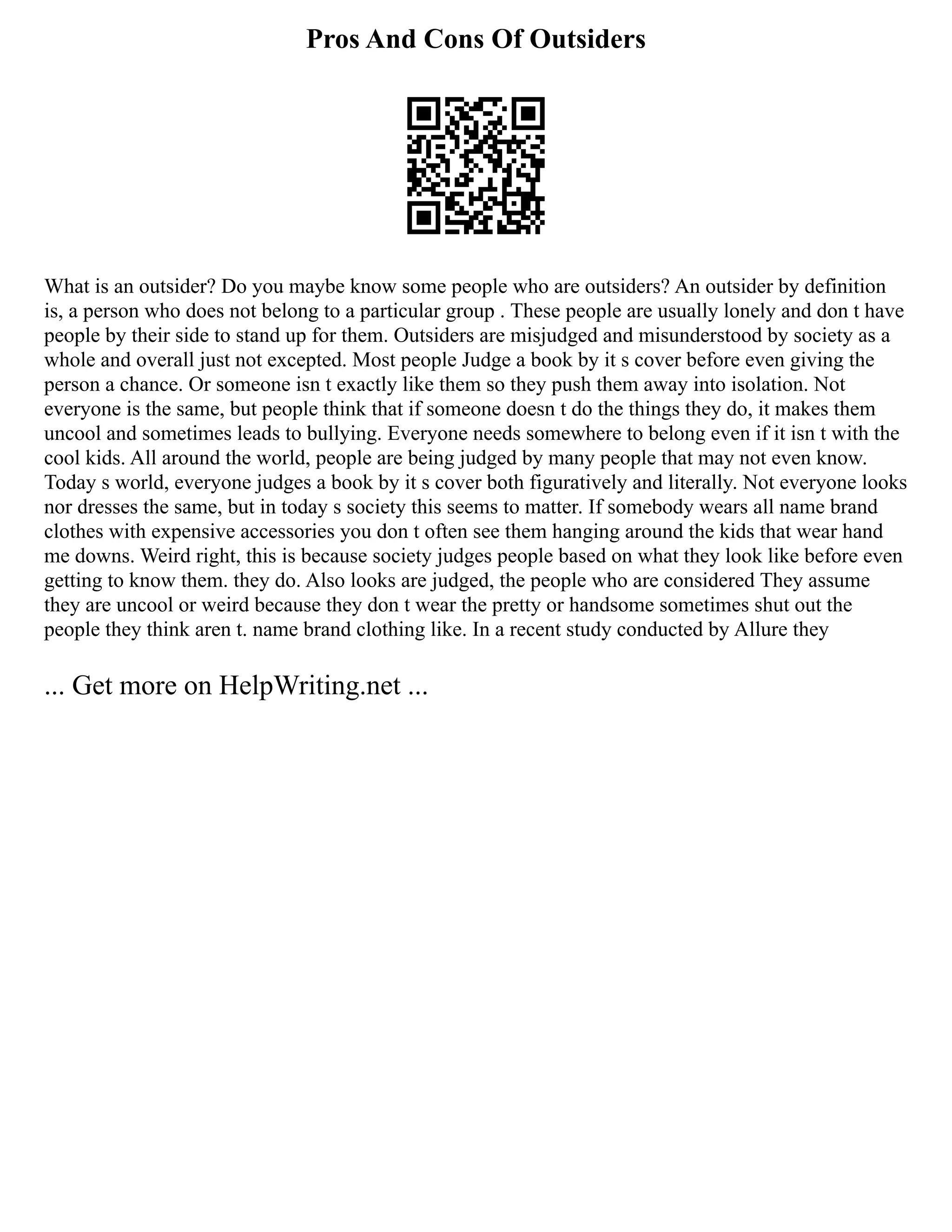 Pros And Cons Of Outsiders
What is an outsider? Do you maybe know some people who are outsiders? An outsider by definition
is, a person who does not belong to a particular group . These people are usually lonely and don t have
people by their side to stand up for them. Outsiders are misjudged and misunderstood by society as a
whole and overall just not excepted. Most people Judge a book by it s cover before even giving the
person a chance. Or someone isn t exactly like them so they push them away into isolation. Not
everyone is the same, but people think that if someone doesn t do the things they do, it makes them
uncool and sometimes leads to bullying. Everyone needs somewhere to belong even if it isn t with the
cool kids. All around the world, people are being judged by many people that may not even know.
Today s world, everyone judges a book by it s cover both figuratively and literally. Not everyone looks
nor dresses the same, but in today s society this seems to matter. If somebody wears all name brand
clothes with expensive accessories you don t often see them hanging around the kids that wear hand
me downs. Weird right, this is because society judges people based on what they look like before even
getting to know them. they do. Also looks are judged, the people who are considered They assume
they are uncool or weird because they don t wear the pretty or handsome sometimes shut out the
people they think aren t. name brand clothing like. In a recent study conducted by Allure they
... Get more on HelpWriting.net ...
 