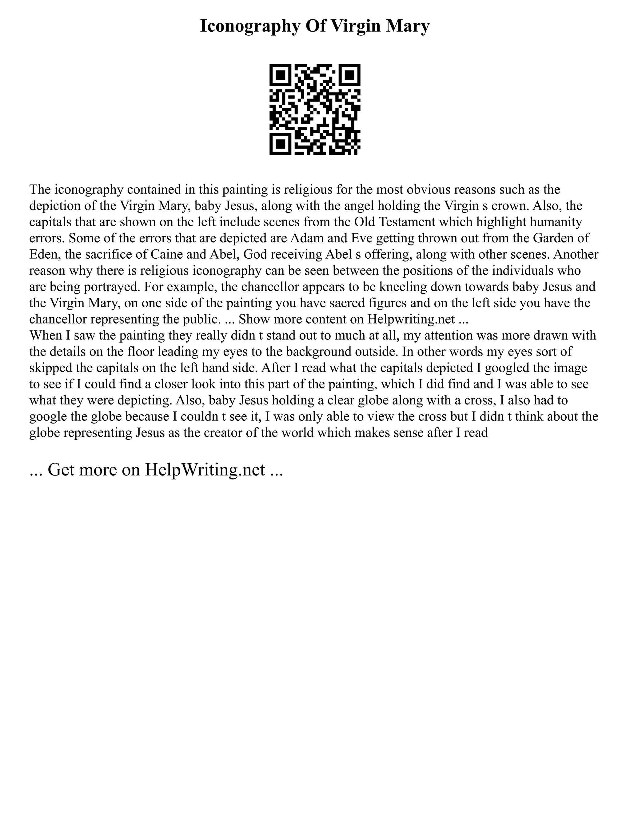 Iconography Of Virgin Mary
The iconography contained in this painting is religious for the most obvious reasons such as the
depiction of the Virgin Mary, baby Jesus, along with the angel holding the Virgin s crown. Also, the
capitals that are shown on the left include scenes from the Old Testament which highlight humanity
errors. Some of the errors that are depicted are Adam and Eve getting thrown out from the Garden of
Eden, the sacrifice of Caine and Abel, God receiving Abel s offering, along with other scenes. Another
reason why there is religious iconography can be seen between the positions of the individuals who
are being portrayed. For example, the chancellor appears to be kneeling down towards baby Jesus and
the Virgin Mary, on one side of the painting you have sacred figures and on the left side you have the
chancellor representing the public. ... Show more content on Helpwriting.net ...
When I saw the painting they really didn t stand out to much at all, my attention was more drawn with
the details on the floor leading my eyes to the background outside. In other words my eyes sort of
skipped the capitals on the left hand side. After I read what the capitals depicted I googled the image
to see if I could find a closer look into this part of the painting, which I did find and I was able to see
what they were depicting. Also, baby Jesus holding a clear globe along with a cross, I also had to
google the globe because I couldn t see it, I was only able to view the cross but I didn t think about the
globe representing Jesus as the creator of the world which makes sense after I read
... Get more on HelpWriting.net ...
 