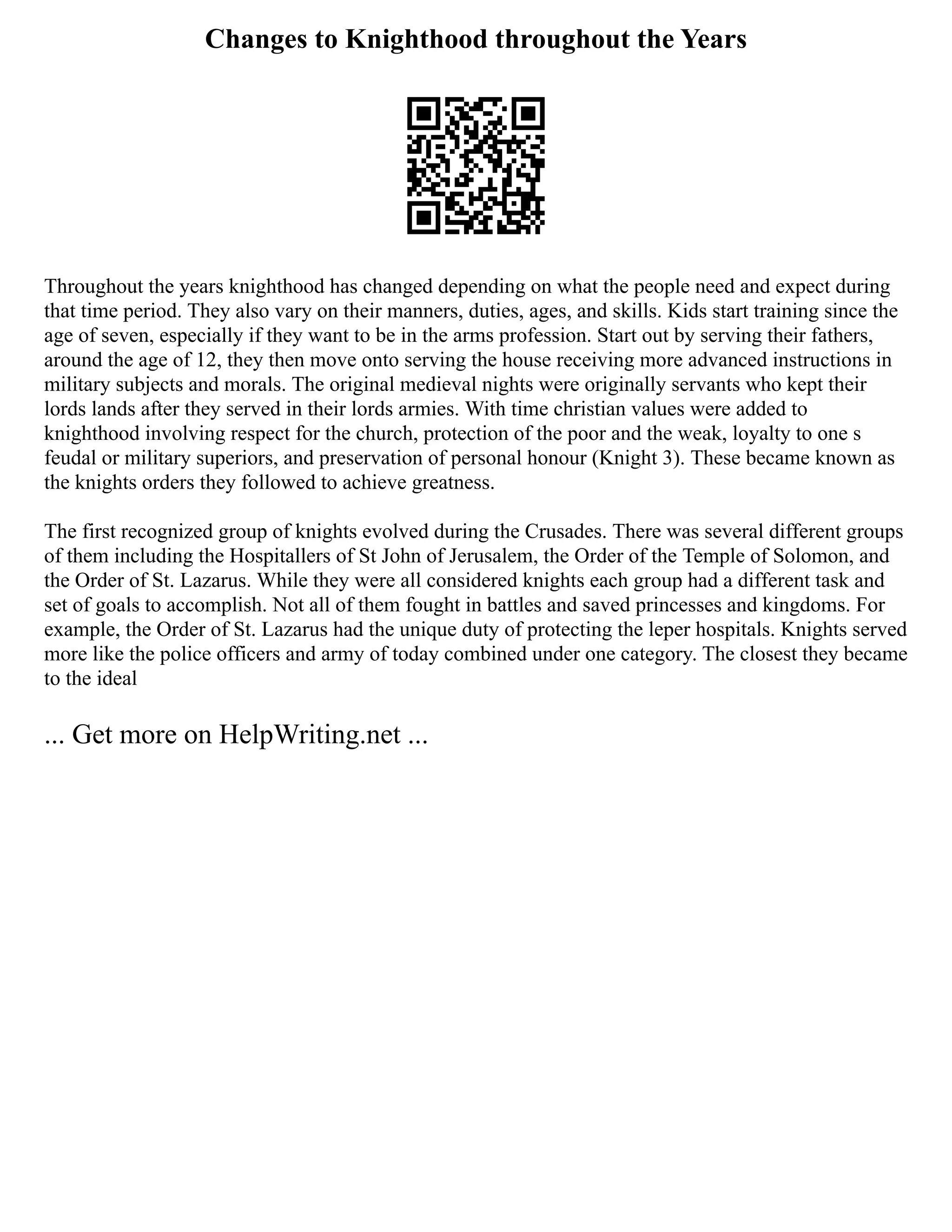 Changes to Knighthood throughout the Years
Throughout the years knighthood has changed depending on what the people need and expect during
that time period. They also vary on their manners, duties, ages, and skills. Kids start training since the
age of seven, especially if they want to be in the arms profession. Start out by serving their fathers,
around the age of 12, they then move onto serving the house receiving more advanced instructions in
military subjects and morals. The original medieval nights were originally servants who kept their
lords lands after they served in their lords armies. With time christian values were added to
knighthood involving respect for the church, protection of the poor and the weak, loyalty to one s
feudal or military superiors, and preservation of personal honour (Knight 3). These became known as
the knights orders they followed to achieve greatness.
The first recognized group of knights evolved during the Crusades. There was several different groups
of them including the Hospitallers of St John of Jerusalem, the Order of the Temple of Solomon, and
the Order of St. Lazarus. While they were all considered knights each group had a different task and
set of goals to accomplish. Not all of them fought in battles and saved princesses and kingdoms. For
example, the Order of St. Lazarus had the unique duty of protecting the leper hospitals. Knights served
more like the police officers and army of today combined under one category. The closest they became
to the ideal
... Get more on HelpWriting.net ...
 