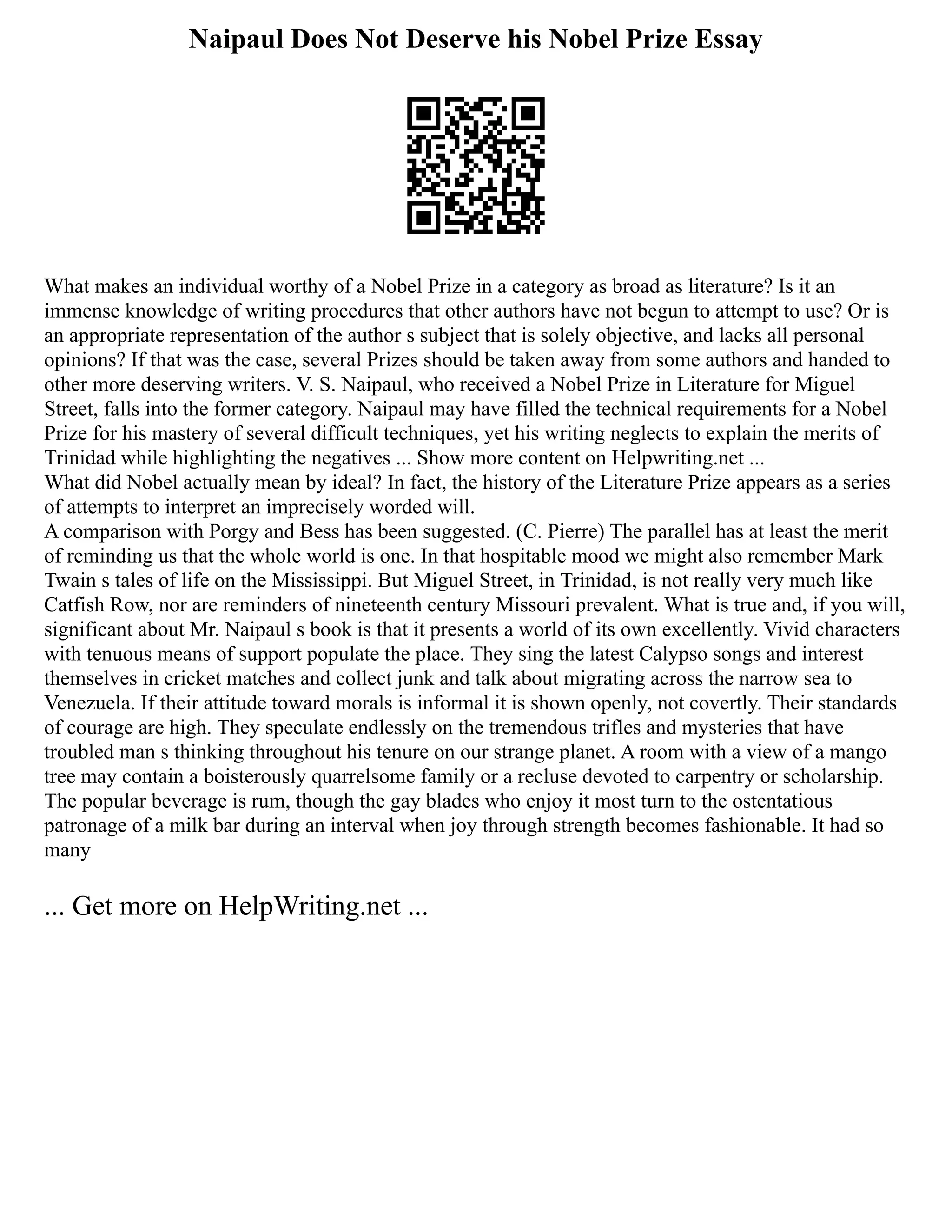 Naipaul Does Not Deserve his Nobel Prize Essay
What makes an individual worthy of a Nobel Prize in a category as broad as literature? Is it an
immense knowledge of writing procedures that other authors have not begun to attempt to use? Or is
an appropriate representation of the author s subject that is solely objective, and lacks all personal
opinions? If that was the case, several Prizes should be taken away from some authors and handed to
other more deserving writers. V. S. Naipaul, who received a Nobel Prize in Literature for Miguel
Street, falls into the former category. Naipaul may have filled the technical requirements for a Nobel
Prize for his mastery of several difficult techniques, yet his writing neglects to explain the merits of
Trinidad while highlighting the negatives ... Show more content on Helpwriting.net ...
What did Nobel actually mean by ideal? In fact, the history of the Literature Prize appears as a series
of attempts to interpret an imprecisely worded will.
A comparison with Porgy and Bess has been suggested. (C. Pierre) The parallel has at least the merit
of reminding us that the whole world is one. In that hospitable mood we might also remember Mark
Twain s tales of life on the Mississippi. But Miguel Street, in Trinidad, is not really very much like
Catfish Row, nor are reminders of nineteenth century Missouri prevalent. What is true and, if you will,
significant about Mr. Naipaul s book is that it presents a world of its own excellently. Vivid characters
with tenuous means of support populate the place. They sing the latest Calypso songs and interest
themselves in cricket matches and collect junk and talk about migrating across the narrow sea to
Venezuela. If their attitude toward morals is informal it is shown openly, not covertly. Their standards
of courage are high. They speculate endlessly on the tremendous trifles and mysteries that have
troubled man s thinking throughout his tenure on our strange planet. A room with a view of a mango
tree may contain a boisterously quarrelsome family or a recluse devoted to carpentry or scholarship.
The popular beverage is rum, though the gay blades who enjoy it most turn to the ostentatious
patronage of a milk bar during an interval when joy through strength becomes fashionable. It had so
many
... Get more on HelpWriting.net ...
 