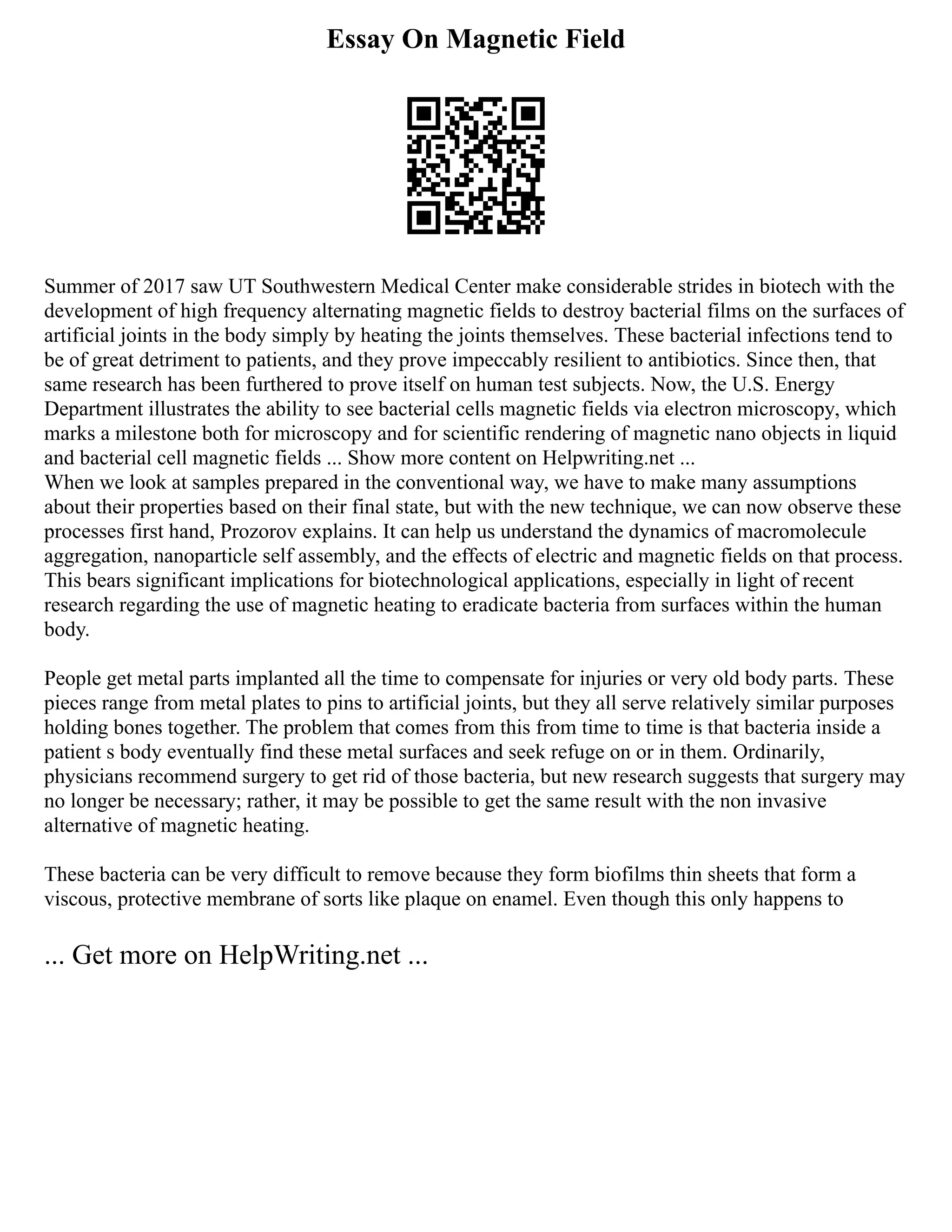 Essay On Magnetic Field
Summer of 2017 saw UT Southwestern Medical Center make considerable strides in biotech with the
development of high frequency alternating magnetic fields to destroy bacterial films on the surfaces of
artificial joints in the body simply by heating the joints themselves. These bacterial infections tend to
be of great detriment to patients, and they prove impeccably resilient to antibiotics. Since then, that
same research has been furthered to prove itself on human test subjects. Now, the U.S. Energy
Department illustrates the ability to see bacterial cells magnetic fields via electron microscopy, which
marks a milestone both for microscopy and for scientific rendering of magnetic nano objects in liquid
and bacterial cell magnetic fields ... Show more content on Helpwriting.net ...
When we look at samples prepared in the conventional way, we have to make many assumptions
about their properties based on their final state, but with the new technique, we can now observe these
processes first hand, Prozorov explains. It can help us understand the dynamics of macromolecule
aggregation, nanoparticle self assembly, and the effects of electric and magnetic fields on that process.
This bears significant implications for biotechnological applications, especially in light of recent
research regarding the use of magnetic heating to eradicate bacteria from surfaces within the human
body.
People get metal parts implanted all the time to compensate for injuries or very old body parts. These
pieces range from metal plates to pins to artificial joints, but they all serve relatively similar purposes
holding bones together. The problem that comes from this from time to time is that bacteria inside a
patient s body eventually find these metal surfaces and seek refuge on or in them. Ordinarily,
physicians recommend surgery to get rid of those bacteria, but new research suggests that surgery may
no longer be necessary; rather, it may be possible to get the same result with the non invasive
alternative of magnetic heating.
These bacteria can be very difficult to remove because they form biofilms thin sheets that form a
viscous, protective membrane of sorts like plaque on enamel. Even though this only happens to
... Get more on HelpWriting.net ...
 