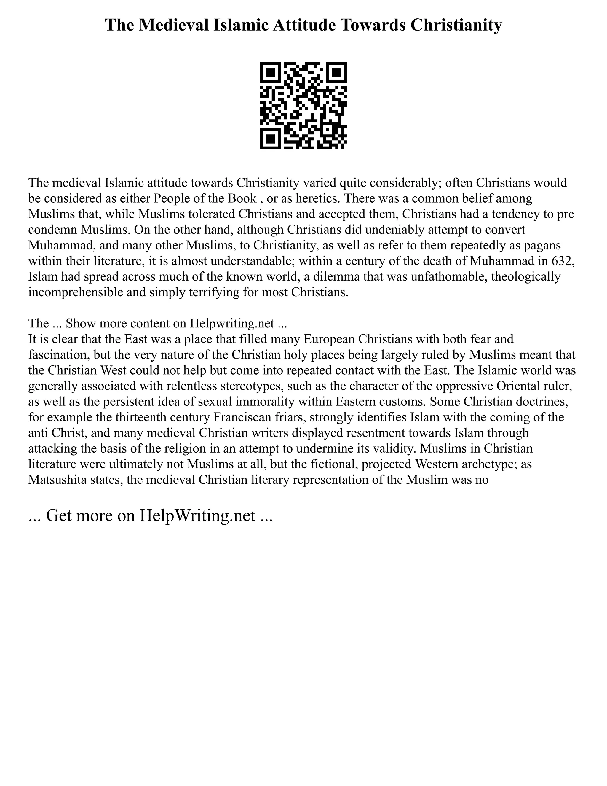 The Medieval Islamic Attitude Towards Christianity
The medieval Islamic attitude towards Christianity varied quite considerably; often Christians would
be considered as either People of the Book , or as heretics. There was a common belief among
Muslims that, while Muslims tolerated Christians and accepted them, Christians had a tendency to pre
condemn Muslims. On the other hand, although Christians did undeniably attempt to convert
Muhammad, and many other Muslims, to Christianity, as well as refer to them repeatedly as pagans
within their literature, it is almost understandable; within a century of the death of Muhammad in 632,
Islam had spread across much of the known world, a dilemma that was unfathomable, theologically
incomprehensible and simply terrifying for most Christians.
The ... Show more content on Helpwriting.net ...
It is clear that the East was a place that filled many European Christians with both fear and
fascination, but the very nature of the Christian holy places being largely ruled by Muslims meant that
the Christian West could not help but come into repeated contact with the East. The Islamic world was
generally associated with relentless stereotypes, such as the character of the oppressive Oriental ruler,
as well as the persistent idea of sexual immorality within Eastern customs. Some Christian doctrines,
for example the thirteenth century Franciscan friars, strongly identifies Islam with the coming of the
anti Christ, and many medieval Christian writers displayed resentment towards Islam through
attacking the basis of the religion in an attempt to undermine its validity. Muslims in Christian
literature were ultimately not Muslims at all, but the fictional, projected Western archetype; as
Matsushita states, the medieval Christian literary representation of the Muslim was no
... Get more on HelpWriting.net ...
 
