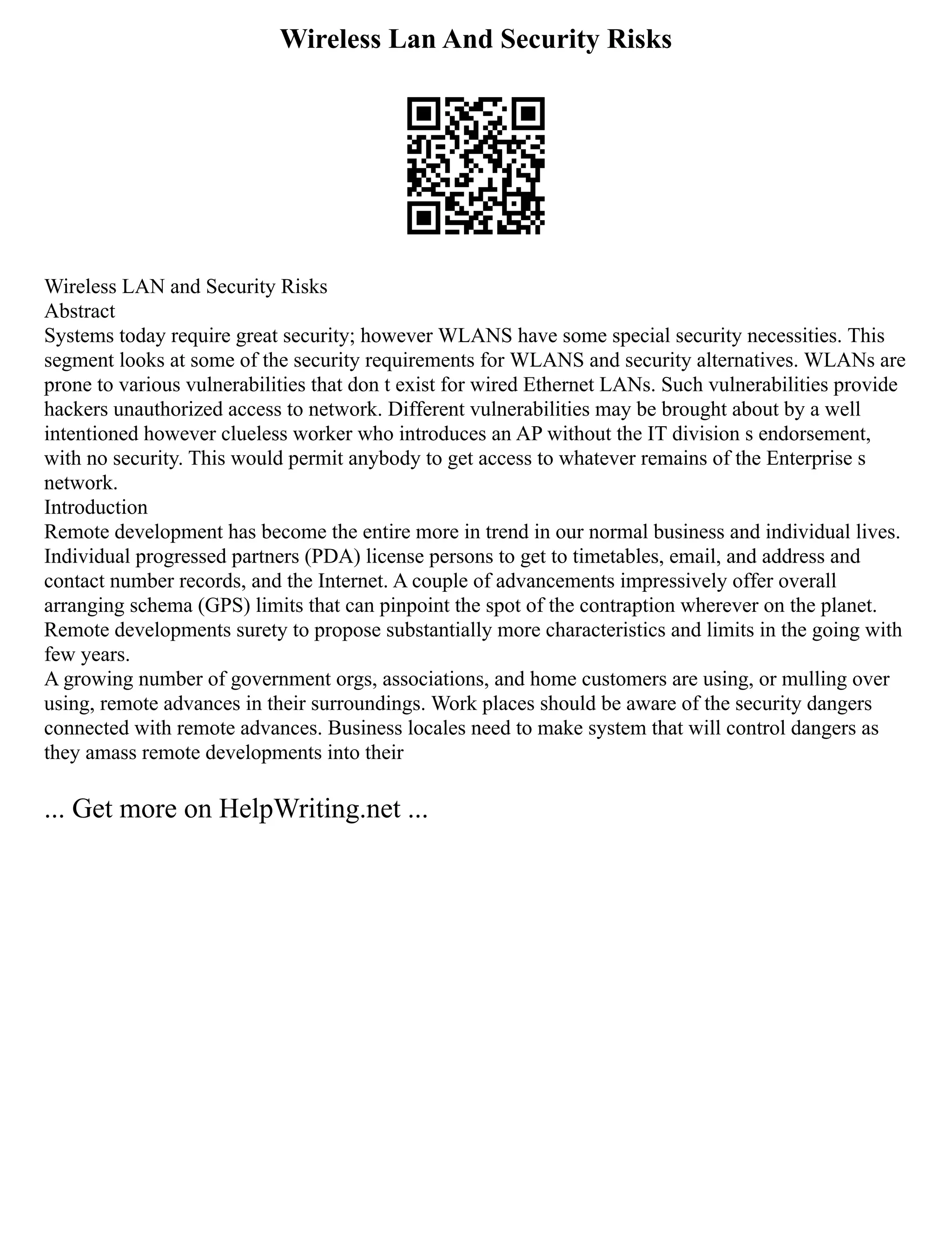Wireless Lan And Security Risks
Wireless LAN and Security Risks
Abstract
Systems today require great security; however WLANS have some special security necessities. This
segment looks at some of the security requirements for WLANS and security alternatives. WLANs are
prone to various vulnerabilities that don t exist for wired Ethernet LANs. Such vulnerabilities provide
hackers unauthorized access to network. Different vulnerabilities may be brought about by a well
intentioned however clueless worker who introduces an AP without the IT division s endorsement,
with no security. This would permit anybody to get access to whatever remains of the Enterprise s
network.
Introduction
Remote development has become the entire more in trend in our normal business and individual lives.
Individual progressed partners (PDA) license persons to get to timetables, email, and address and
contact number records, and the Internet. A couple of advancements impressively offer overall
arranging schema (GPS) limits that can pinpoint the spot of the contraption wherever on the planet.
Remote developments surety to propose substantially more characteristics and limits in the going with
few years.
A growing number of government orgs, associations, and home customers are using, or mulling over
using, remote advances in their surroundings. Work places should be aware of the security dangers
connected with remote advances. Business locales need to make system that will control dangers as
they amass remote developments into their
... Get more on HelpWriting.net ...
 