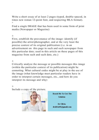 Write a short essay of at least 2 pages (typed, double-spaced, in
times new roman 12-point font, and respecting MLA format).
°
Find a single IMAGE that has been used in some form of print
media (Newspaper or Magazine)
±
First, establish the provenance of the image: identify (if
possible) the artist/photographer, and at the very least the
precise context of its original publication (i.e. in an
advertisement on this page in such and such newspaper from
this particular date; used in this article on these pages of this
magazine from such and such date, etc.)
±
Critically analyze the message or possible messages this image
(within the particular context of its publication) might be
connoting. What cultural codes might be at play in the use of
the image (what knowledge must particular readers have in
order to interpret certain messages, etc., and how do you
interpret its message and why)
±
Include a copy of the picture.
 