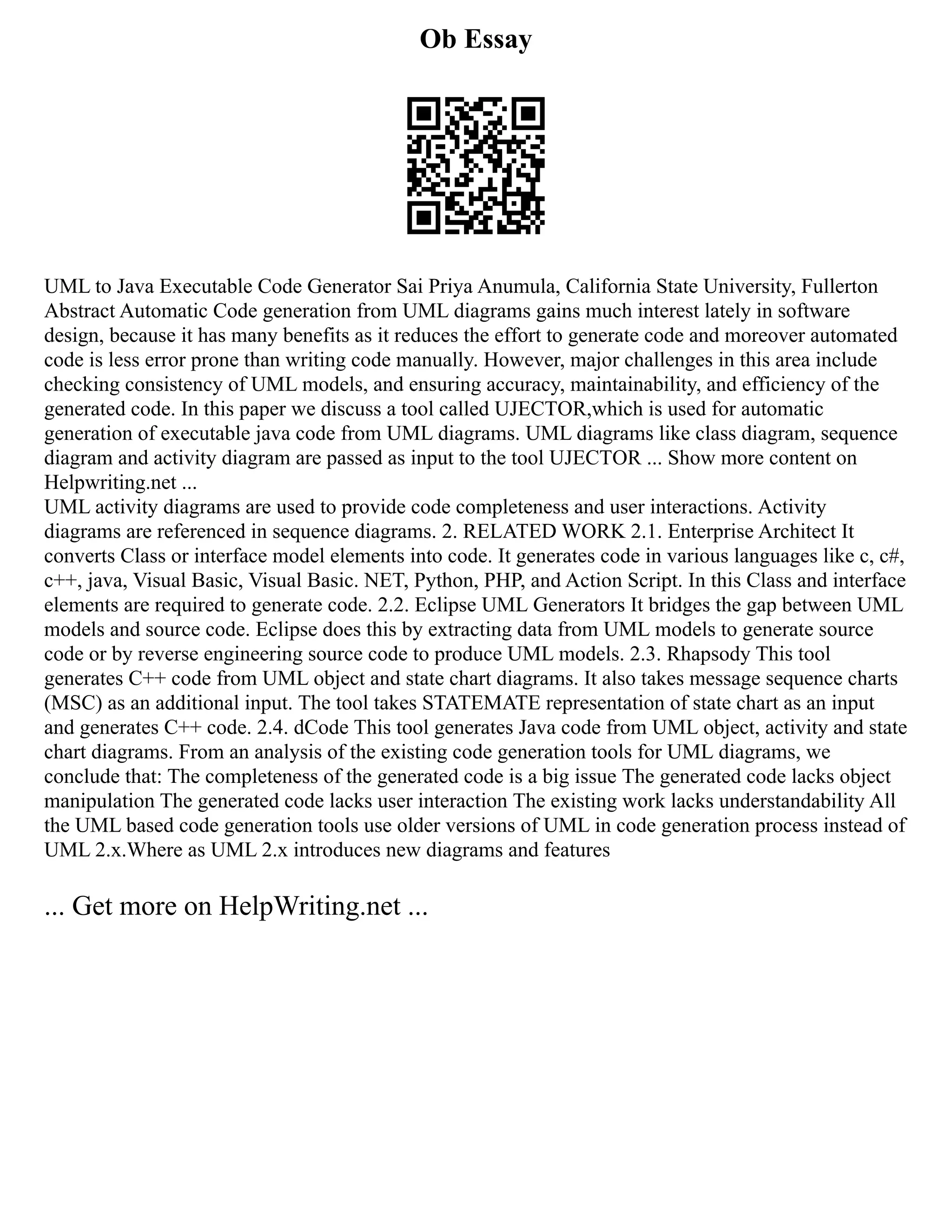 Ob Essay
UML to Java Executable Code Generator Sai Priya Anumula, California State University, Fullerton
Abstract Automatic Code generation from UML diagrams gains much interest lately in software
design, because it has many benefits as it reduces the effort to generate code and moreover automated
code is less error prone than writing code manually. However, major challenges in this area include
checking consistency of UML models, and ensuring accuracy, maintainability, and efficiency of the
generated code. In this paper we discuss a tool called UJECTOR,which is used for automatic
generation of executable java code from UML diagrams. UML diagrams like class diagram, sequence
diagram and activity diagram are passed as input to the tool UJECTOR ... Show more content on
Helpwriting.net ...
UML activity diagrams are used to provide code completeness and user interactions. Activity
diagrams are referenced in sequence diagrams. 2. RELATED WORK 2.1. Enterprise Architect It
converts Class or interface model elements into code. It generates code in various languages like c, c#,
c++, java, Visual Basic, Visual Basic. NET, Python, PHP, and Action Script. In this Class and interface
elements are required to generate code. 2.2. Eclipse UML Generators It bridges the gap between UML
models and source code. Eclipse does this by extracting data from UML models to generate source
code or by reverse engineering source code to produce UML models. 2.3. Rhapsody This tool
generates C++ code from UML object and state chart diagrams. It also takes message sequence charts
(MSC) as an additional input. The tool takes STATEMATE representation of state chart as an input
and generates C++ code. 2.4. dCode This tool generates Java code from UML object, activity and state
chart diagrams. From an analysis of the existing code generation tools for UML diagrams, we
conclude that: The completeness of the generated code is a big issue The generated code lacks object
manipulation The generated code lacks user interaction The existing work lacks understandability All
the UML based code generation tools use older versions of UML in code generation process instead of
UML 2.x.Where as UML 2.x introduces new diagrams and features
... Get more on HelpWriting.net ...
 