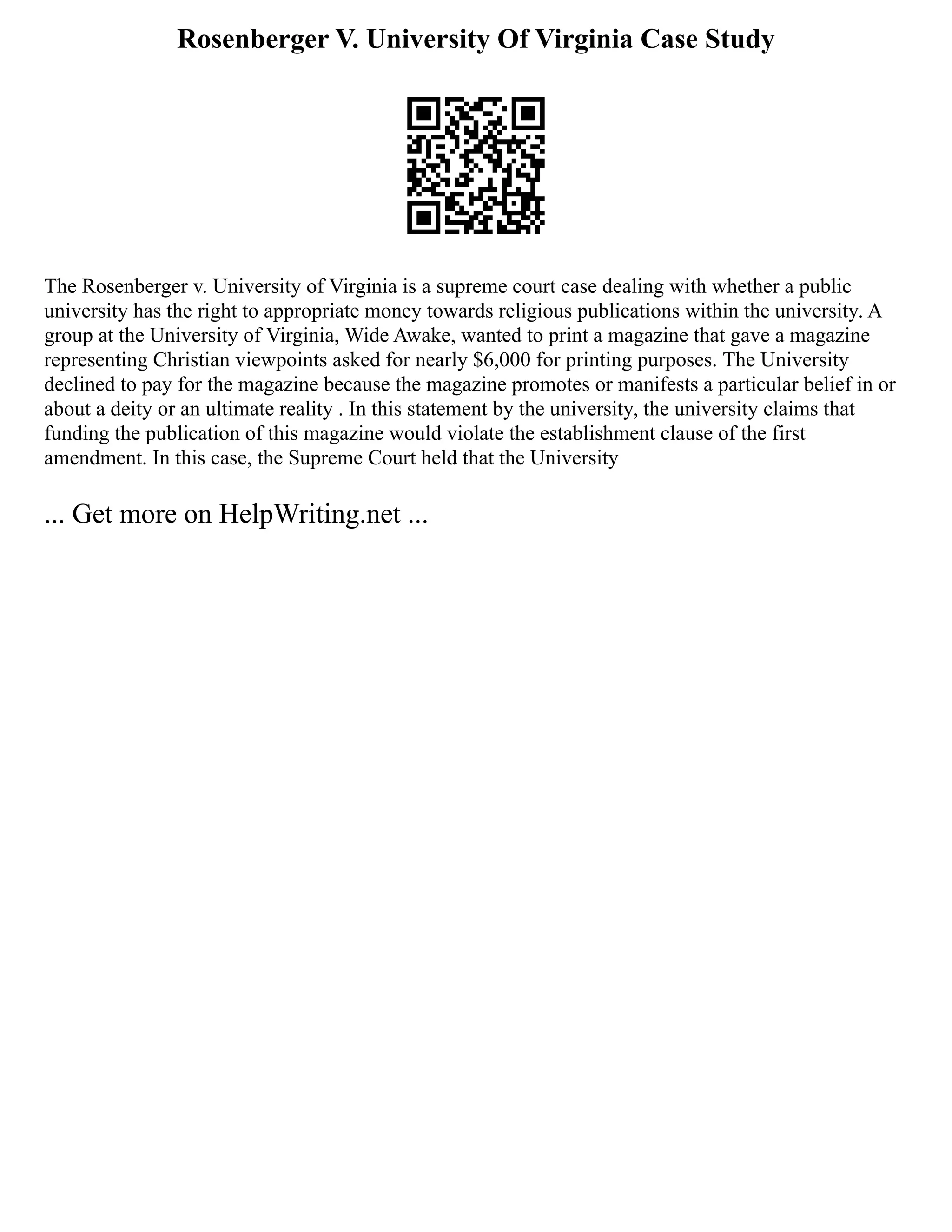 Rosenberger V. University Of Virginia Case Study
The Rosenberger v. University of Virginia is a supreme court case dealing with whether a public
university has the right to appropriate money towards religious publications within the university. A
group at the University of Virginia, Wide Awake, wanted to print a magazine that gave a magazine
representing Christian viewpoints asked for nearly $6,000 for printing purposes. The University
declined to pay for the magazine because the magazine promotes or manifests a particular belief in or
about a deity or an ultimate reality . In this statement by the university, the university claims that
funding the publication of this magazine would violate the establishment clause of the first
amendment. In this case, the Supreme Court held that the University
... Get more on HelpWriting.net ...
 