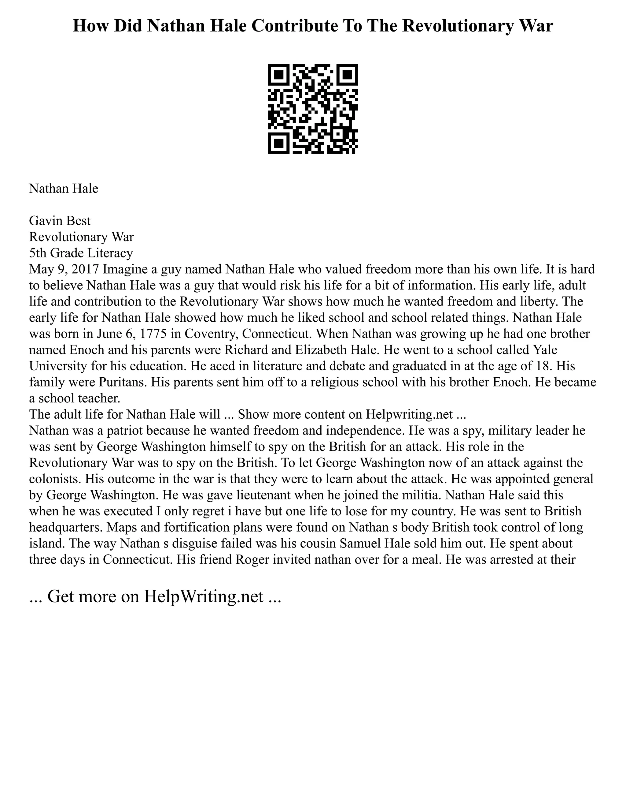 How Did Nathan Hale Contribute To The Revolutionary War
Nathan Hale
Gavin Best
Revolutionary War
5th Grade Literacy
May 9, 2017 Imagine a guy named Nathan Hale who valued freedom more than his own life. It is hard
to believe Nathan Hale was a guy that would risk his life for a bit of information. His early life, adult
life and contribution to the Revolutionary War shows how much he wanted freedom and liberty. The
early life for Nathan Hale showed how much he liked school and school related things. Nathan Hale
was born in June 6, 1775 in Coventry, Connecticut. When Nathan was growing up he had one brother
named Enoch and his parents were Richard and Elizabeth Hale. He went to a school called Yale
University for his education. He aced in literature and debate and graduated in at the age of 18. His
family were Puritans. His parents sent him off to a religious school with his brother Enoch. He became
a school teacher.
The adult life for Nathan Hale will ... Show more content on Helpwriting.net ...
Nathan was a patriot because he wanted freedom and independence. He was a spy, military leader he
was sent by George Washington himself to spy on the British for an attack. His role in the
Revolutionary War was to spy on the British. To let George Washington now of an attack against the
colonists. His outcome in the war is that they were to learn about the attack. He was appointed general
by George Washington. He was gave lieutenant when he joined the militia. Nathan Hale said this
when he was executed I only regret i have but one life to lose for my country. He was sent to British
headquarters. Maps and fortification plans were found on Nathan s body British took control of long
island. The way Nathan s disguise failed was his cousin Samuel Hale sold him out. He spent about
three days in Connecticut. His friend Roger invited nathan over for a meal. He was arrested at their
... Get more on HelpWriting.net ...
 