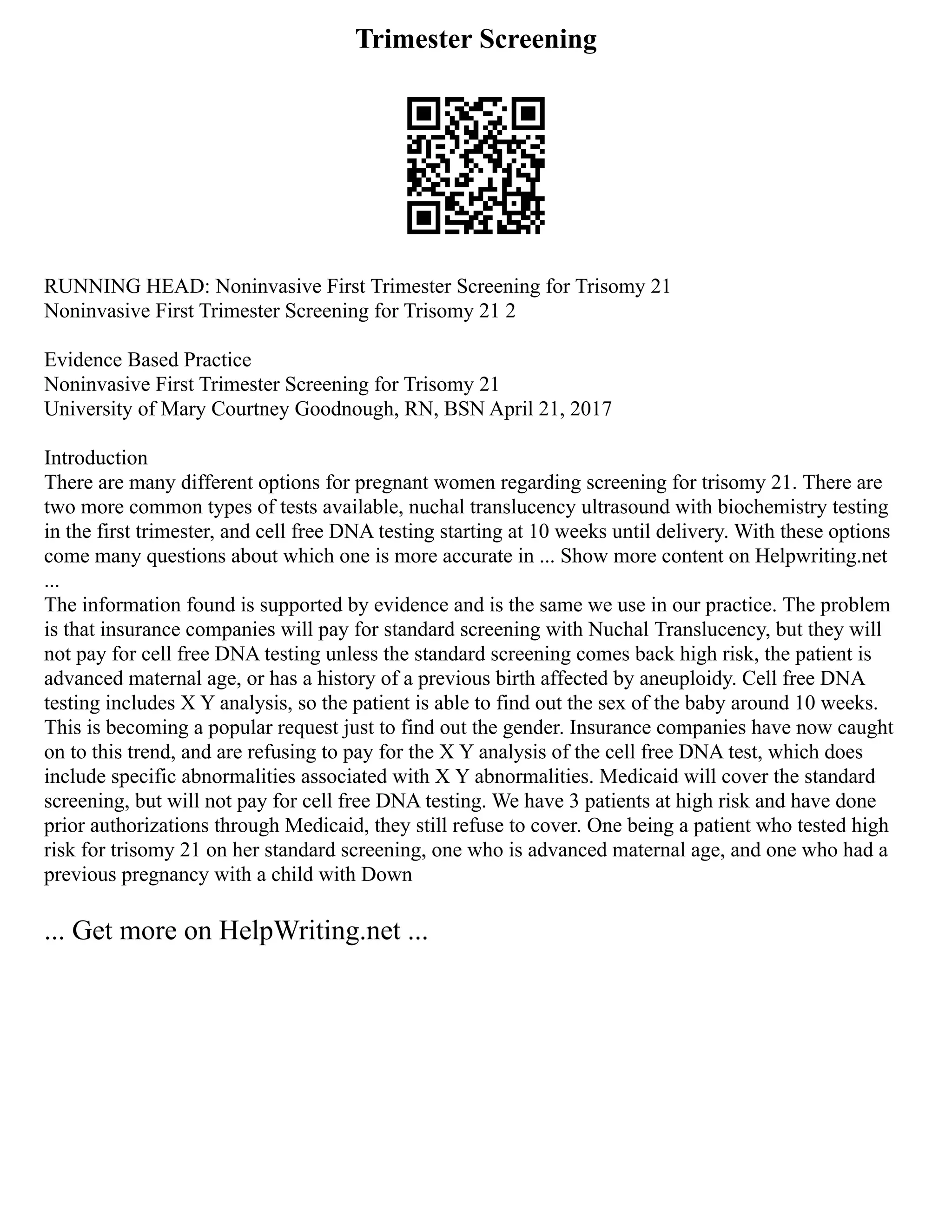Trimester Screening
RUNNING HEAD: Noninvasive First Trimester Screening for Trisomy 21
Noninvasive First Trimester Screening for Trisomy 21 2
Evidence Based Practice
Noninvasive First Trimester Screening for Trisomy 21
University of Mary Courtney Goodnough, RN, BSN April 21, 2017
Introduction
There are many different options for pregnant women regarding screening for trisomy 21. There are
two more common types of tests available, nuchal translucency ultrasound with biochemistry testing
in the first trimester, and cell free DNA testing starting at 10 weeks until delivery. With these options
come many questions about which one is more accurate in ... Show more content on Helpwriting.net
...
The information found is supported by evidence and is the same we use in our practice. The problem
is that insurance companies will pay for standard screening with Nuchal Translucency, but they will
not pay for cell free DNA testing unless the standard screening comes back high risk, the patient is
advanced maternal age, or has a history of a previous birth affected by aneuploidy. Cell free DNA
testing includes X Y analysis, so the patient is able to find out the sex of the baby around 10 weeks.
This is becoming a popular request just to find out the gender. Insurance companies have now caught
on to this trend, and are refusing to pay for the X Y analysis of the cell free DNA test, which does
include specific abnormalities associated with X Y abnormalities. Medicaid will cover the standard
screening, but will not pay for cell free DNA testing. We have 3 patients at high risk and have done
prior authorizations through Medicaid, they still refuse to cover. One being a patient who tested high
risk for trisomy 21 on her standard screening, one who is advanced maternal age, and one who had a
previous pregnancy with a child with Down
... Get more on HelpWriting.net ...
 