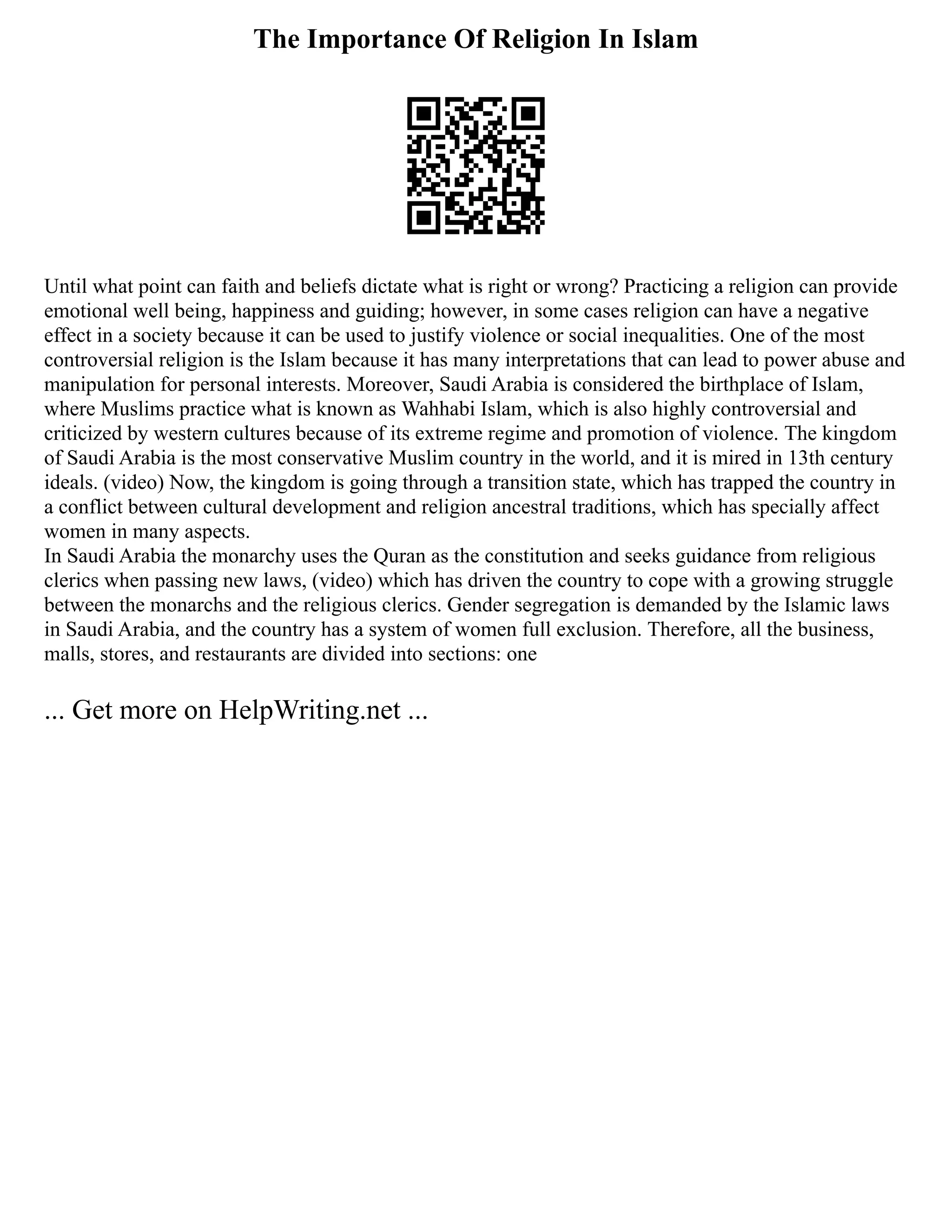 The Importance Of Religion In Islam
Until what point can faith and beliefs dictate what is right or wrong? Practicing a religion can provide
emotional well being, happiness and guiding; however, in some cases religion can have a negative
effect in a society because it can be used to justify violence or social inequalities. One of the most
controversial religion is the Islam because it has many interpretations that can lead to power abuse and
manipulation for personal interests. Moreover, Saudi Arabia is considered the birthplace of Islam,
where Muslims practice what is known as Wahhabi Islam, which is also highly controversial and
criticized by western cultures because of its extreme regime and promotion of violence. The kingdom
of Saudi Arabia is the most conservative Muslim country in the world, and it is mired in 13th century
ideals. (video) Now, the kingdom is going through a transition state, which has trapped the country in
a conflict between cultural development and religion ancestral traditions, which has specially affect
women in many aspects.
In Saudi Arabia the monarchy uses the Quran as the constitution and seeks guidance from religious
clerics when passing new laws, (video) which has driven the country to cope with a growing struggle
between the monarchs and the religious clerics. Gender segregation is demanded by the Islamic laws
in Saudi Arabia, and the country has a system of women full exclusion. Therefore, all the business,
malls, stores, and restaurants are divided into sections: one
... Get more on HelpWriting.net ...
 